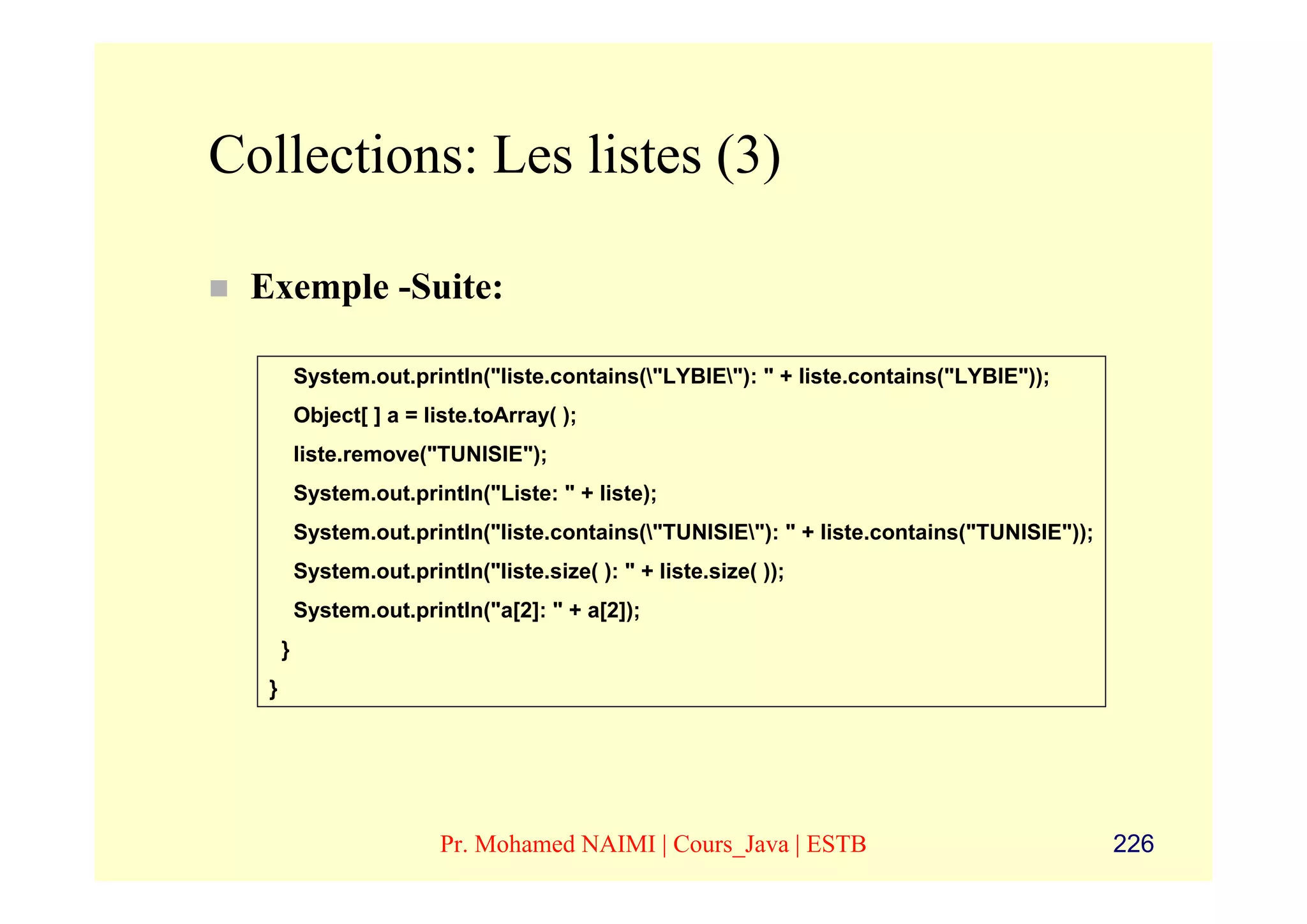 Collections: Les listes (3)

 Exemple -Suite:

          System.out.println("liste.contains("LYBIE"): " + liste.contains("LYBIE"));
          Object[ ] a = liste.toArray( );
          liste.remove("TUNISIE");
          System.out.println("Liste: " + liste);
          System.out.println("liste.contains("TUNISIE"): " + liste.contains("TUNISIE"));
          System.out.println("liste.size( ): " + liste.size( ));
          System.out.println("a[2]: " + a[2]);
      }
  }




                          Pr. Mohamed NAIMI | Cours_Java | ESTB                              226
 