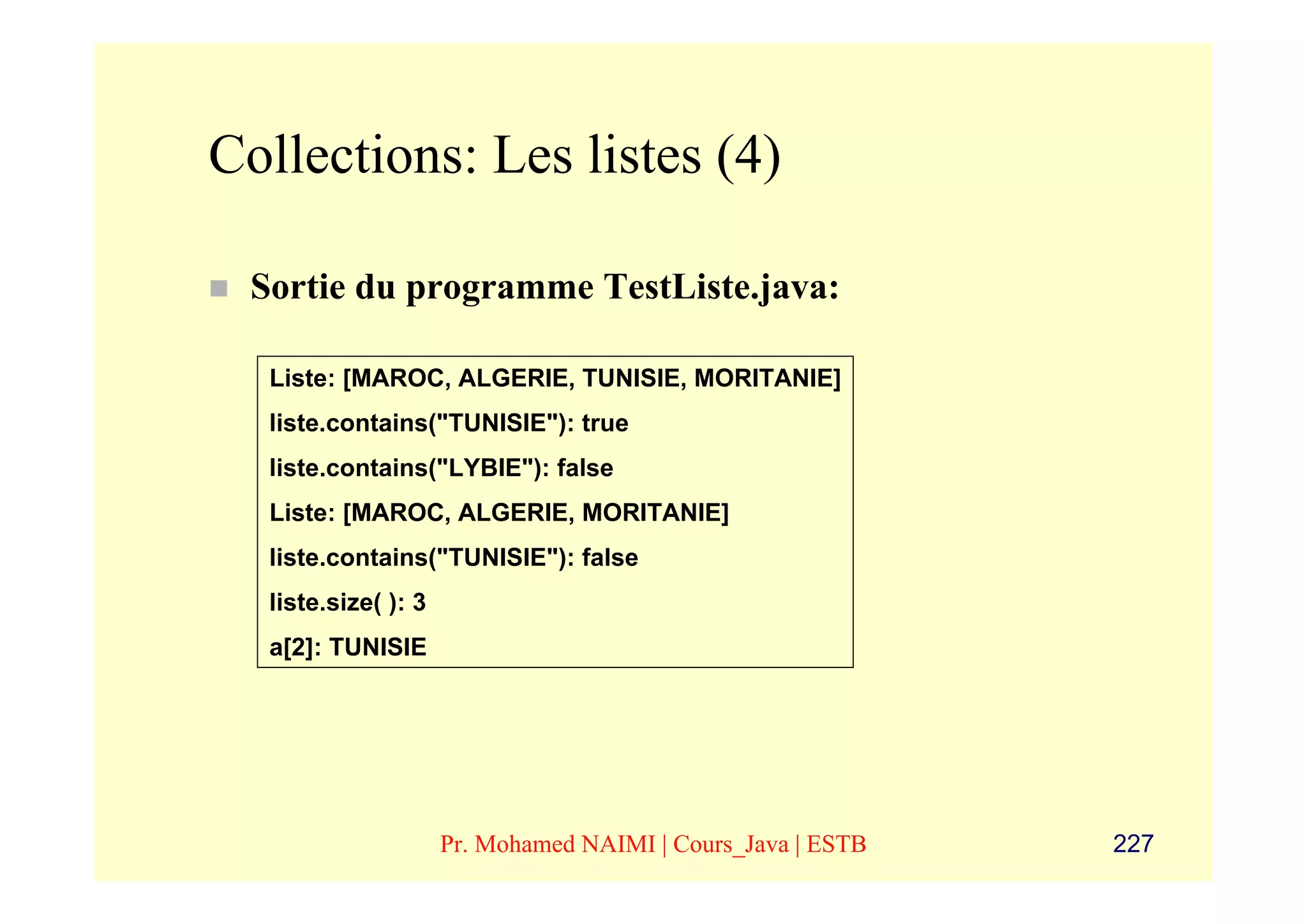 Collections: Les listes (4)

 Sortie du programme TestListe.java:

  Liste: [MAROC, ALGERIE, TUNISIE, MORITANIE]
  liste.contains("TUNISIE"): true
  liste.contains("LYBIE"): false
  Liste: [MAROC, ALGERIE, MORITANIE]
  liste.contains("TUNISIE"): false
  liste.size( ): 3
  a[2]: TUNISIE




                     Pr. Mohamed NAIMI | Cours_Java | ESTB   227
 