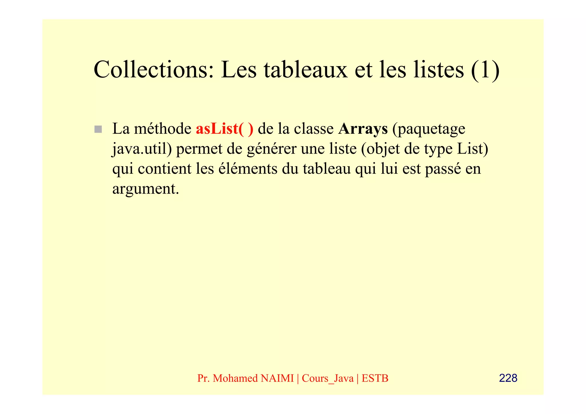 Collections: Les tableaux et les listes (1)

 La méthode asList( ) de la classe Arrays (paquetage
 java.util) permet de générer une liste (objet de type List)
 qui contient les éléments du tableau qui lui est passé en
 argument.




              Pr. Mohamed NAIMI | Cours_Java | ESTB            228
 
