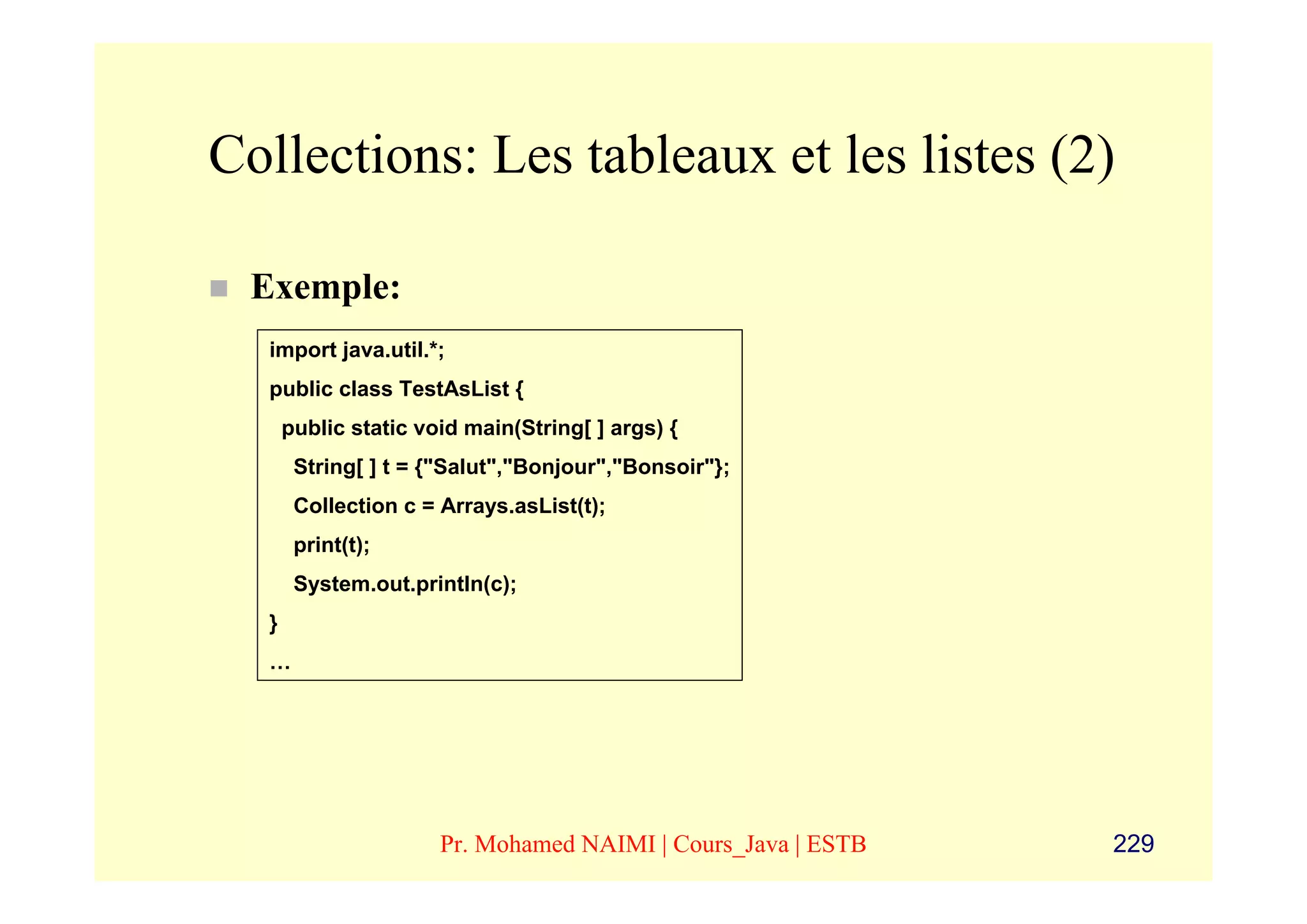 Collections: Les tableaux et les listes (2)

 Exemple:
  import java.util.*;
  public class TestAsList {
      public static void main(String[ ] args) {
       String[ ] t = {"Salut","Bonjour","Bonsoir"};
       Collection c = Arrays.asList(t);
       print(t);
       System.out.println(c);
  }
  …




                      Pr. Mohamed NAIMI | Cours_Java | ESTB   229
 