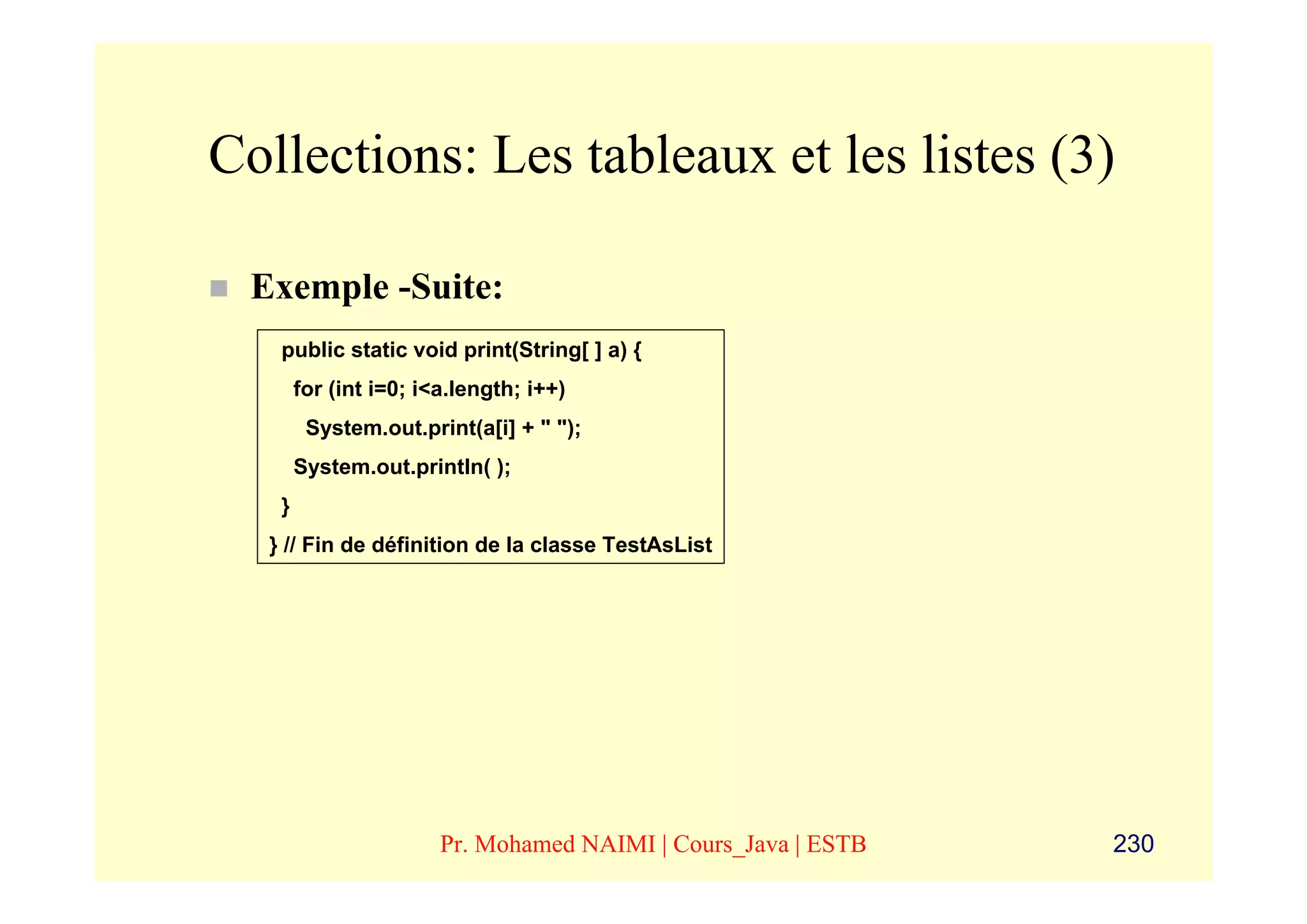 Collections: Les tableaux et les listes (3)

 Exemple -Suite:
   public static void print(String[ ] a) {
       for (int i=0; i<a.length; i++)
        System.out.print(a[i] + " ");
       System.out.println( );
   }
  } // Fin de définition de la classe TestAsList




                       Pr. Mohamed NAIMI | Cours_Java | ESTB   230
 