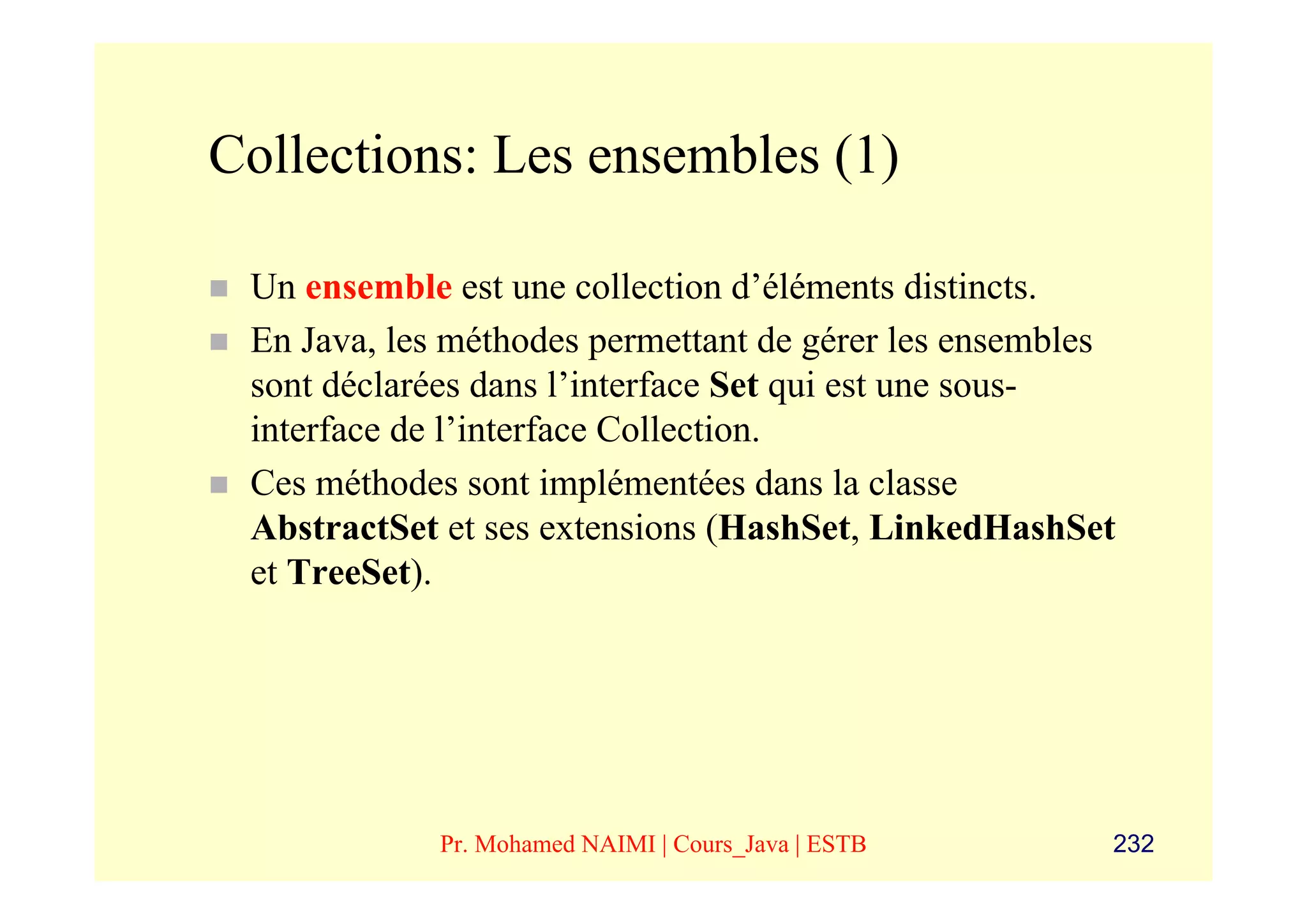 Collections: Les ensembles (1)

 Un ensemble est une collection d’éléments distincts.
 En Java, les méthodes permettant de gérer les ensembles
 sont déclarées dans l’interface Set qui est une sous-
 interface de l’interface Collection.
 Ces méthodes sont implémentées dans la classe
 AbstractSet et ses extensions (HashSet, LinkedHashSet
 et TreeSet).




             Pr. Mohamed NAIMI | Cours_Java | ESTB     232
 