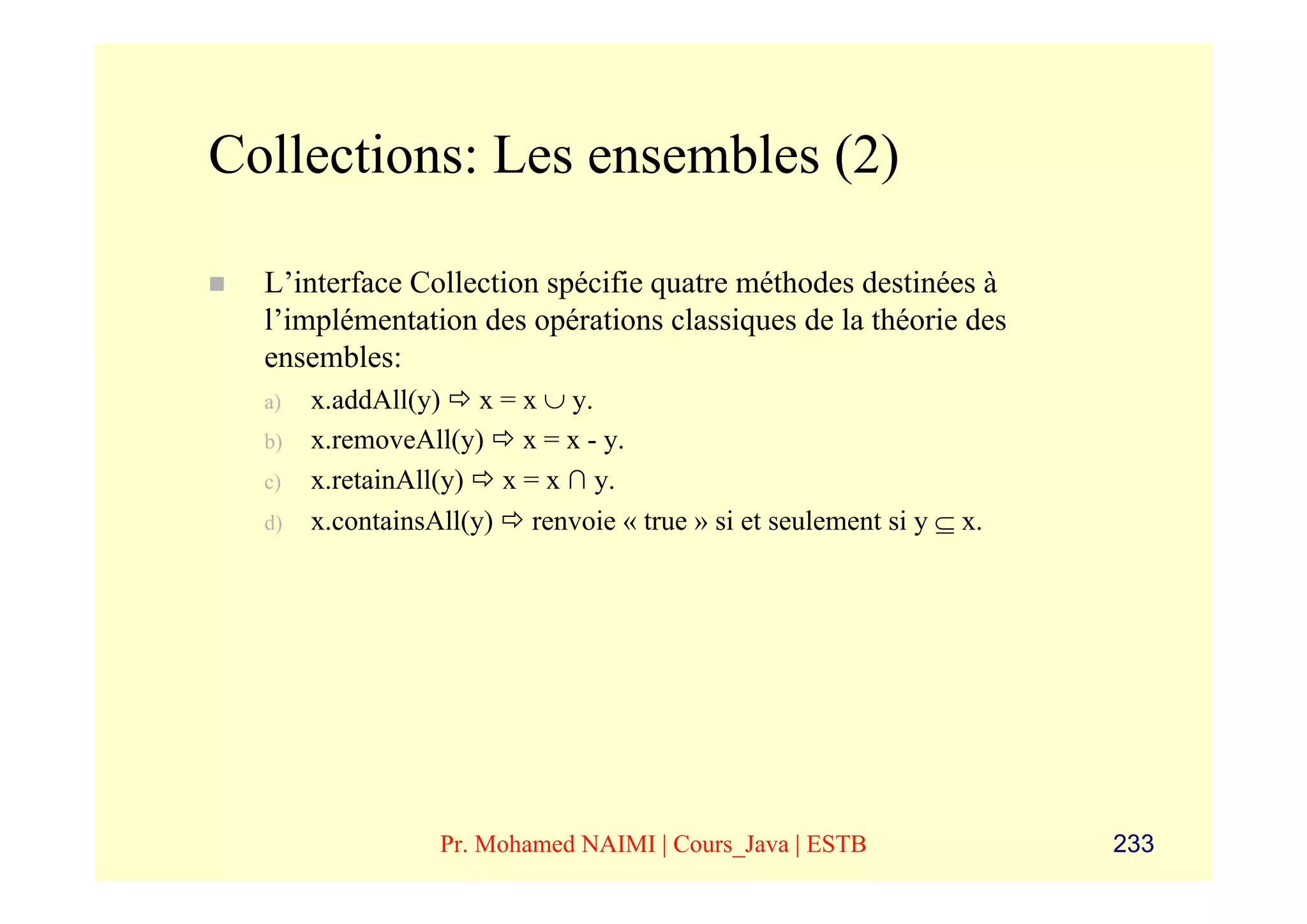 Collections: Les ensembles (2)

  L’interface Collection spécifie quatre méthodes destinées à
  l’implémentation des opérations classiques de la théorie des
  ensembles:
  a)   x.addAll(y) x = x ∪ y.
  b)   x.removeAll(y) x = x - y.
  c)   x.retainAll(y) x = x ∩ y.
  d)   x.containsAll(y) renvoie « true » si et seulement si y ⊆ x.




                  Pr. Mohamed NAIMI | Cours_Java | ESTB              233
 