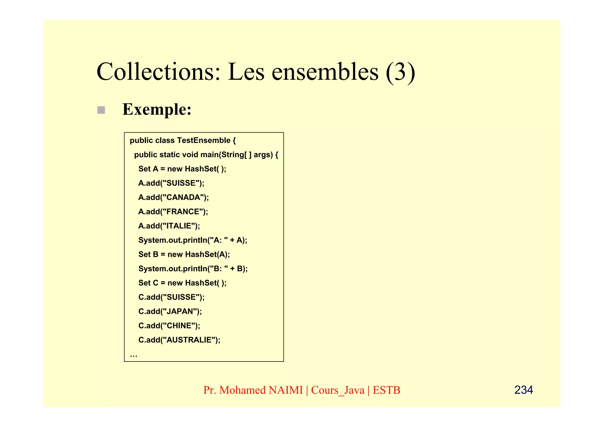 Collections: Les ensembles (3)
  Exemple:
   public class TestEnsemble {
    public static void main(String[ ] args) {
       Set A = new HashSet( );
       A.add("SUISSE");
       A.add("CANADA");
       A.add("FRANCE");
       A.add("ITALIE");
       System.out.println("A: " + A);
       Set B = new HashSet(A);
       System.out.println("B: " + B);
       Set C = new HashSet( );
       C.add("SUISSE");
       C.add("JAPAN");
       C.add("CHINE");
       C.add("AUSTRALIE");
   …



                          Pr. Mohamed NAIMI | Cours_Java | ESTB   234
 