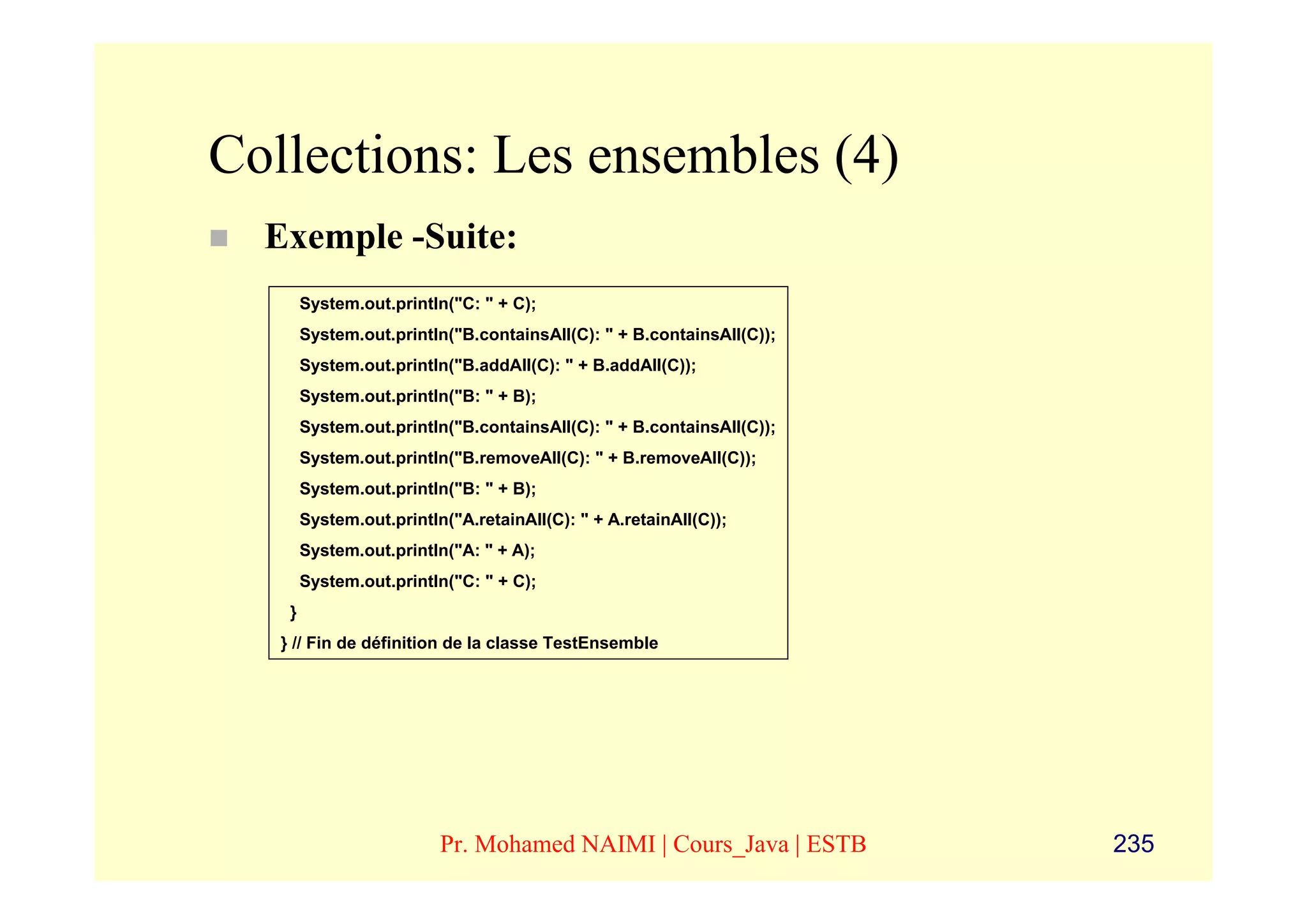 Collections: Les ensembles (4)
  Exemple -Suite:
        System.out.println("C: " + C);
        System.out.println("B.containsAll(C): " + B.containsAll(C));
        System.out.println("B.addAll(C): " + B.addAll(C));
        System.out.println("B: " + B);
        System.out.println("B.containsAll(C): " + B.containsAll(C));
        System.out.println("B.removeAll(C): " + B.removeAll(C));
        System.out.println("B: " + B);
        System.out.println("A.retainAll(C): " + A.retainAll(C));
        System.out.println("A: " + A);
        System.out.println("C: " + C);
    }
   } // Fin de définition de la classe TestEnsemble




                          Pr. Mohamed NAIMI | Cours_Java | ESTB        235
 