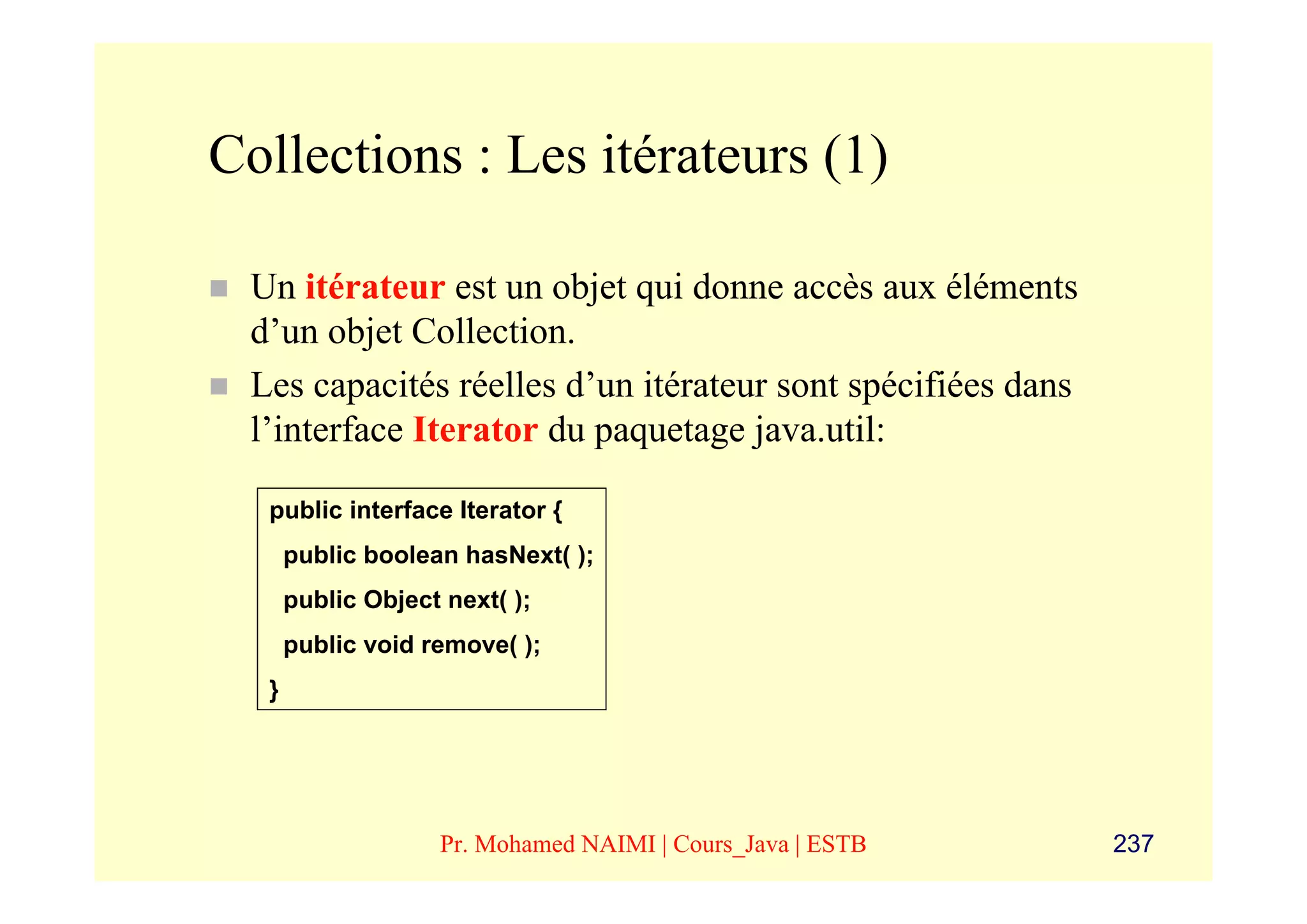 Collections : Les itérateurs (1)

 Un itérateur est un objet qui donne accès aux éléments
 d’un objet Collection.
 Les capacités réelles d’un itérateur sont spécifiées dans
 l’interface Iterator du paquetage java.util:

  public interface Iterator {
      public boolean hasNext( );
      public Object next( );
      public void remove( );
  }




                   Pr. Mohamed NAIMI | Cours_Java | ESTB     237
 