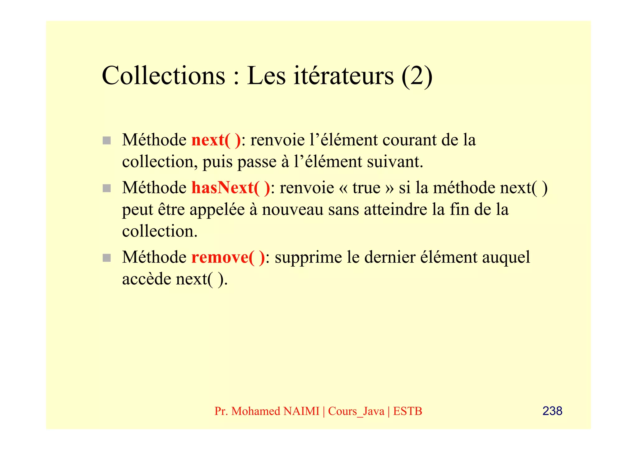 Collections : Les itérateurs (2)

 Méthode next( ): renvoie l’élément courant de la
 collection, puis passe à l’élément suivant.
 Méthode hasNext( ): renvoie « true » si la méthode next( )
 peut être appelée à nouveau sans atteindre la fin de la
 collection.
 Méthode remove( ): supprime le dernier élément auquel
 accède next( ).




             Pr. Mohamed NAIMI | Cours_Java | ESTB        238
 