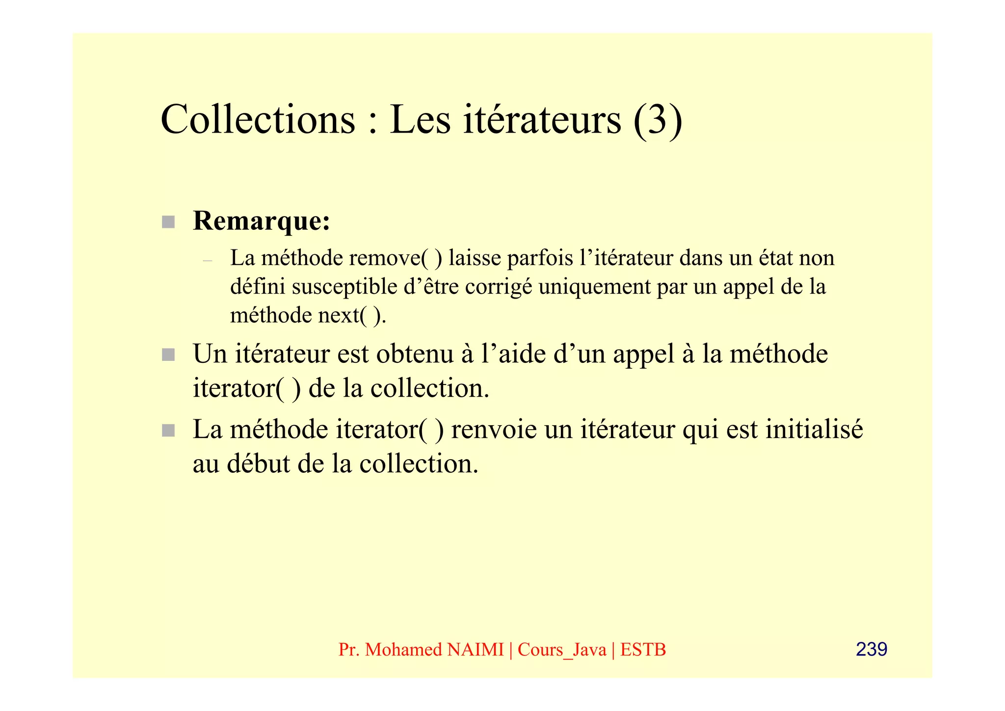 Collections : Les itérateurs (3)

 Remarque:
  –   La méthode remove( ) laisse parfois l’itérateur dans un état non
      défini susceptible d’être corrigé uniquement par un appel de la
      méthode next( ).
 Un itérateur est obtenu à l’aide d’un appel à la méthode
 iterator( ) de la collection.
 La méthode iterator( ) renvoie un itérateur qui est initialisé
 au début de la collection.




                 Pr. Mohamed NAIMI | Cours_Java | ESTB                   239
 
