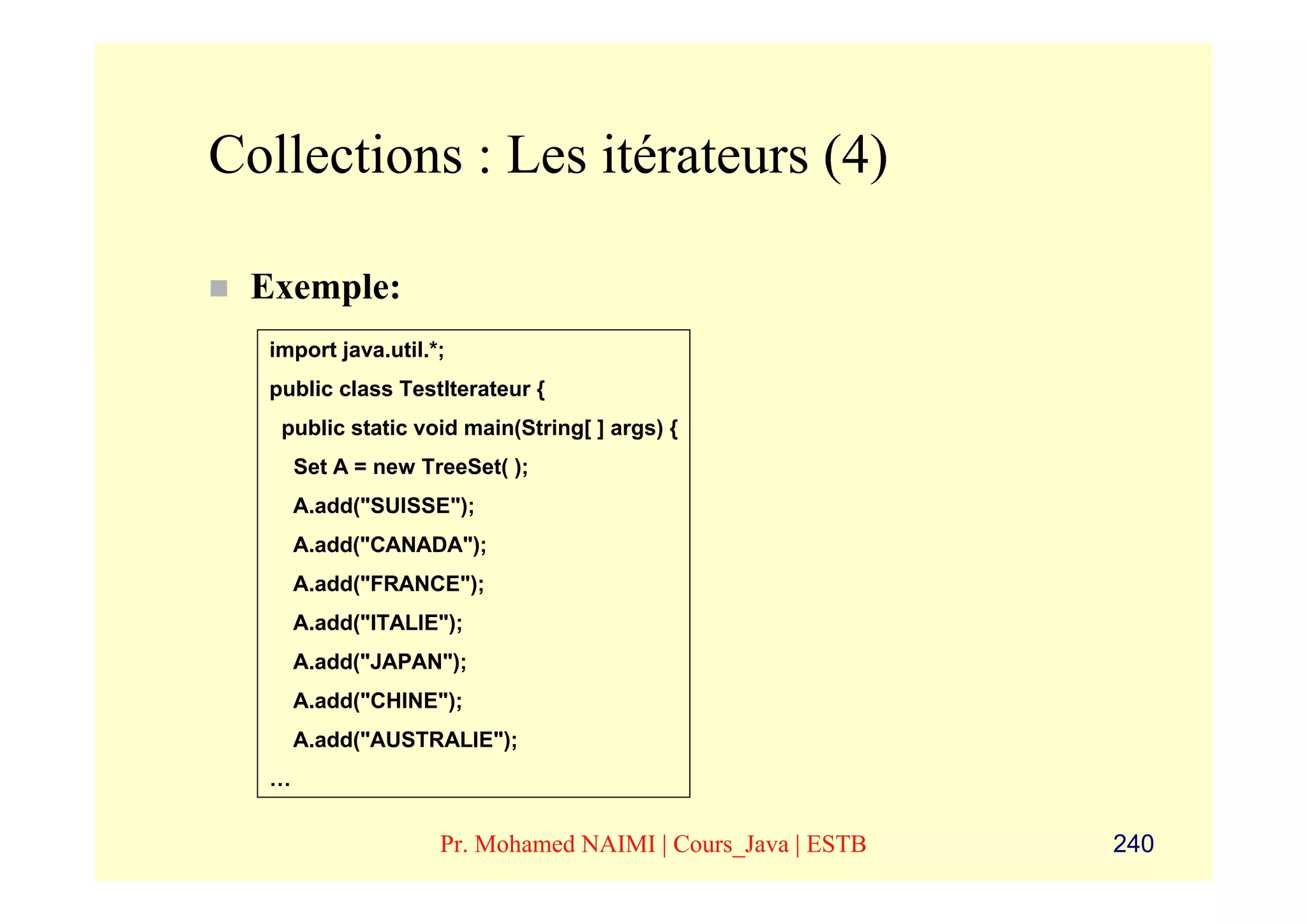 Collections : Les itérateurs (4)

 Exemple:
  import java.util.*;
  public class TestIterateur {
   public static void main(String[ ] args) {
      Set A = new TreeSet( );
      A.add("SUISSE");
      A.add("CANADA");
      A.add("FRANCE");
      A.add("ITALIE");
      A.add("JAPAN");
      A.add("CHINE");
      A.add("AUSTRALIE");
  …


                    Pr. Mohamed NAIMI | Cours_Java | ESTB   240
 
