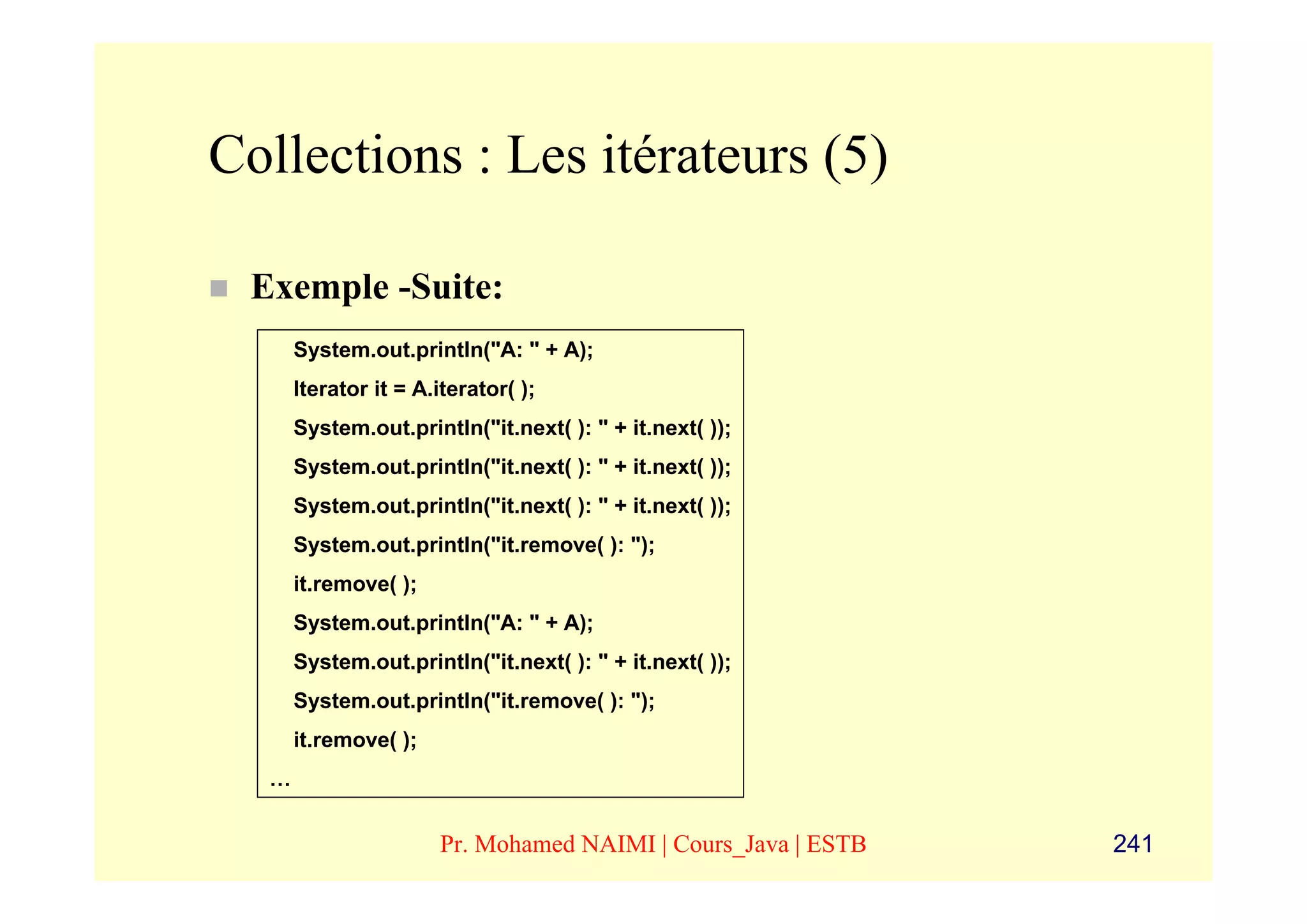Collections : Les itérateurs (5)

 Exemple -Suite:
      System.out.println("A: " + A);
      Iterator it = A.iterator( );
      System.out.println("it.next( ): " + it.next( ));
      System.out.println("it.next( ): " + it.next( ));
      System.out.println("it.next( ): " + it.next( ));
      System.out.println("it.remove( ): ");
      it.remove( );
      System.out.println("A: " + A);
      System.out.println("it.next( ): " + it.next( ));
      System.out.println("it.remove( ): ");
      it.remove( );
  …


                      Pr. Mohamed NAIMI | Cours_Java | ESTB   241
 