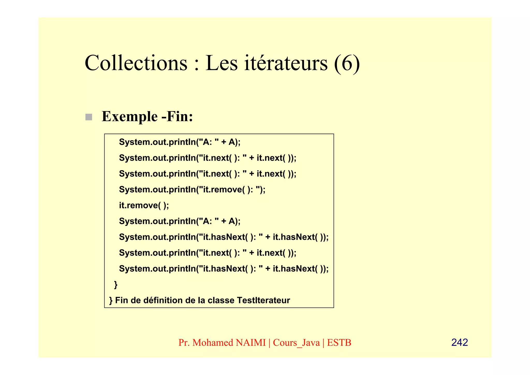 Collections : Les itérateurs (6)

 Exemple -Fin:
       System.out.println("A: " + A);
       System.out.println("it.next( ): " + it.next( ));
       System.out.println("it.next( ): " + it.next( ));
       System.out.println("it.remove( ): ");
       it.remove( );
       System.out.println("A: " + A);
       System.out.println("it.hasNext( ): " + it.hasNext( ));
       System.out.println("it.next( ): " + it.next( ));
       System.out.println("it.hasNext( ): " + it.hasNext( ));
   }
  } Fin de définition de la classe TestIterateur



                       Pr. Mohamed NAIMI | Cours_Java | ESTB    242
 