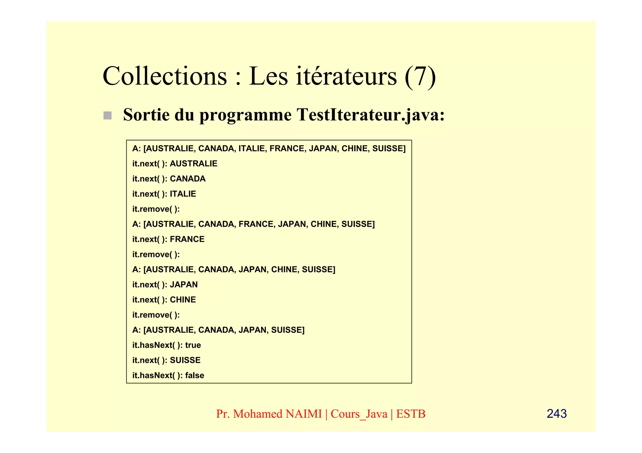Collections : Les itérateurs (7)
 Sortie du programme TestIterateur.java:
  A: [AUSTRALIE, CANADA, ITALIE, FRANCE, JAPAN, CHINE, SUISSE]
  it.next( ): AUSTRALIE
  it.next( ): CANADA
  it.next( ): ITALIE
  it.remove( ):
  A: [AUSTRALIE, CANADA, FRANCE, JAPAN, CHINE, SUISSE]
  it.next( ): FRANCE
  it.remove( ):
  A: [AUSTRALIE, CANADA, JAPAN, CHINE, SUISSE]
  it.next( ): JAPAN
  it.next( ): CHINE
  it.remove( ):
  A: [AUSTRALIE, CANADA, JAPAN, SUISSE]
  it.hasNext( ): true
  it.next( ): SUISSE
  it.hasNext( ): false



                         Pr. Mohamed NAIMI | Cours_Java | ESTB   243
 