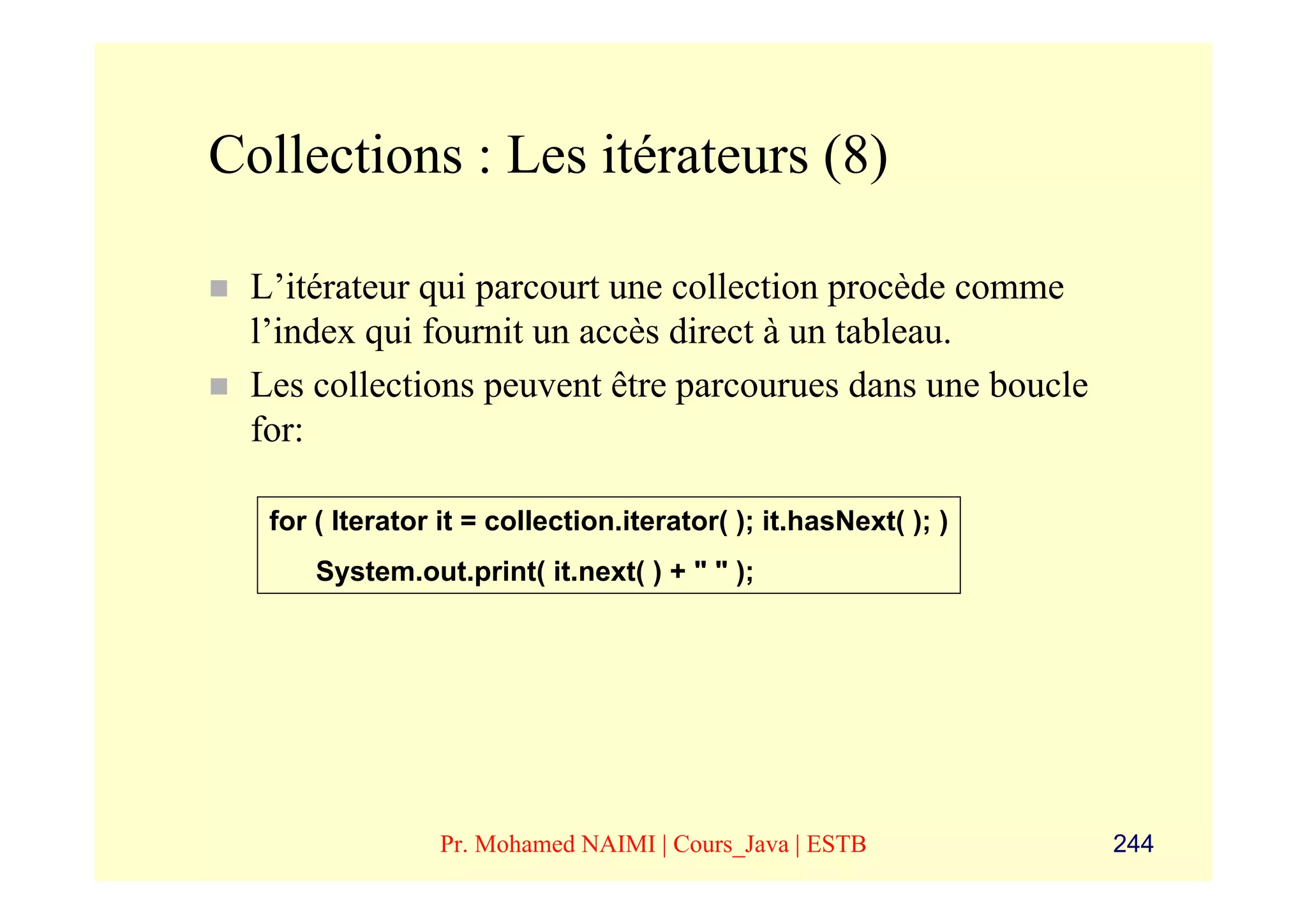 Collections : Les itérateurs (8)

 L’itérateur qui parcourt une collection procède comme
 l’index qui fournit un accès direct à un tableau.
 Les collections peuvent être parcourues dans une boucle
 for:

  for ( Iterator it = collection.iterator( ); it.hasNext( ); )
      System.out.print( it.next( ) + " " );




                 Pr. Mohamed NAIMI | Cours_Java | ESTB           244
 