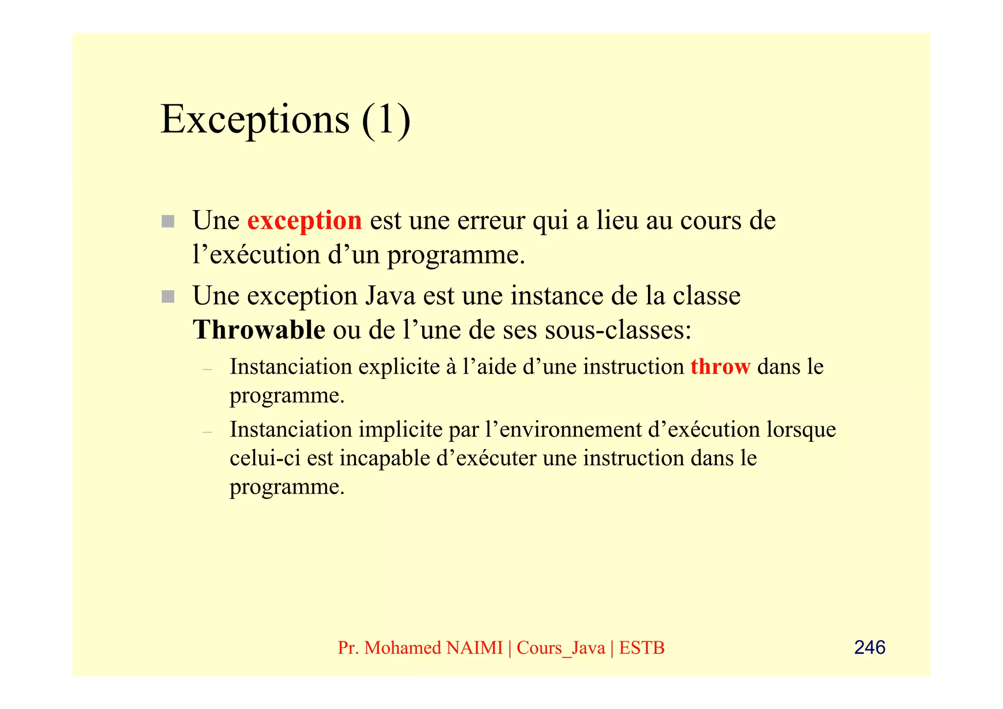 Exceptions (1)

 Une exception est une erreur qui a lieu au cours de
 l’exécution d’un programme.
 Une exception Java est une instance de la classe
 Throwable ou de l’une de ses sous-classes:
  –   Instanciation explicite à l’aide d’une instruction throw dans le
      programme.
  –   Instanciation implicite par l’environnement d’exécution lorsque
      celui-ci est incapable d’exécuter une instruction dans le
      programme.




                 Pr. Mohamed NAIMI | Cours_Java | ESTB                   246
 