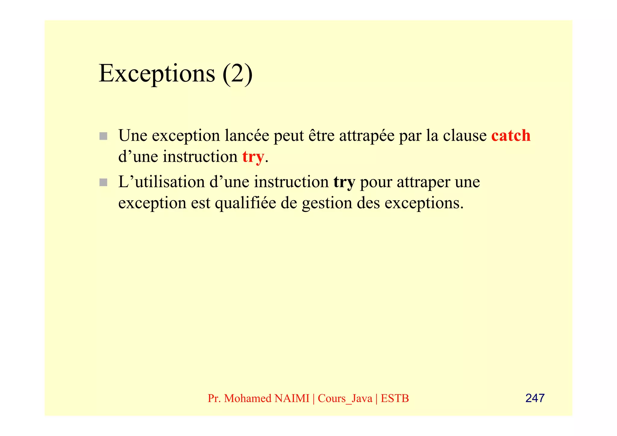 Exceptions (2)

 Une exception lancée peut être attrapée par la clause catch
 d’une instruction try.
 L’utilisation d’une instruction try pour attraper une
 exception est qualifiée de gestion des exceptions.




             Pr. Mohamed NAIMI | Cours_Java | ESTB         247
 