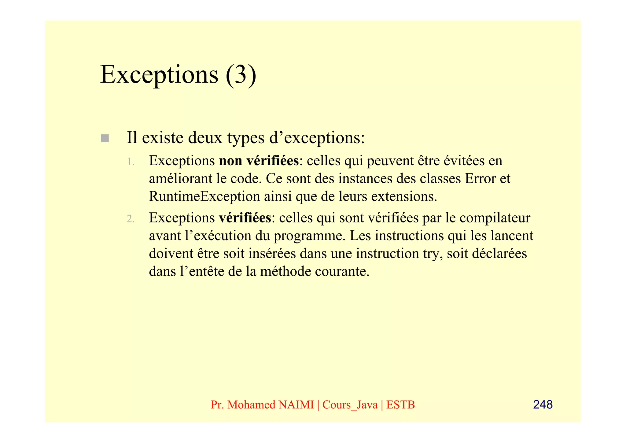 Exceptions (3)

  Il existe deux types d’exceptions:
  1.   Exceptions non vérifiées: celles qui peuvent être évitées en
       améliorant le code. Ce sont des instances des classes Error et
       RuntimeException ainsi que de leurs extensions.
  2.   Exceptions vérifiées: celles qui sont vérifiées par le compilateur
       avant l’exécution du programme. Les instructions qui les lancent
       doivent être soit insérées dans une instruction try, soit déclarées
       dans l’entête de la méthode courante.




                 Pr. Mohamed NAIMI | Cours_Java | ESTB                   248
 