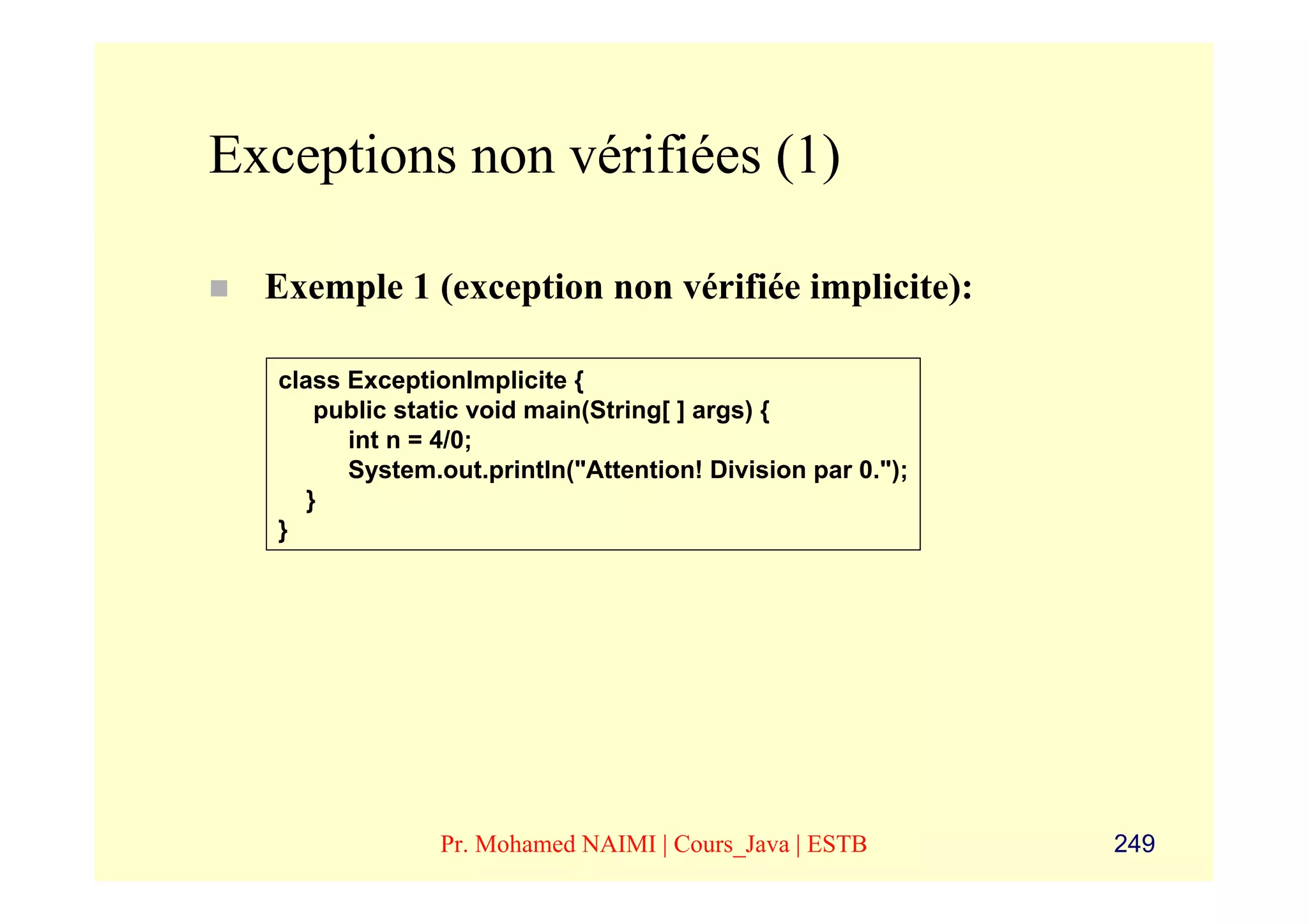 Exceptions non vérifiées (1)

  Exemple 1 (exception non vérifiée implicite):

   class ExceptionImplicite {
       public static void main(String[ ] args) {
         int n = 4/0;
         System.out.println("Attention! Division par 0.");
      }
   }




                 Pr. Mohamed NAIMI | Cours_Java | ESTB       249
 