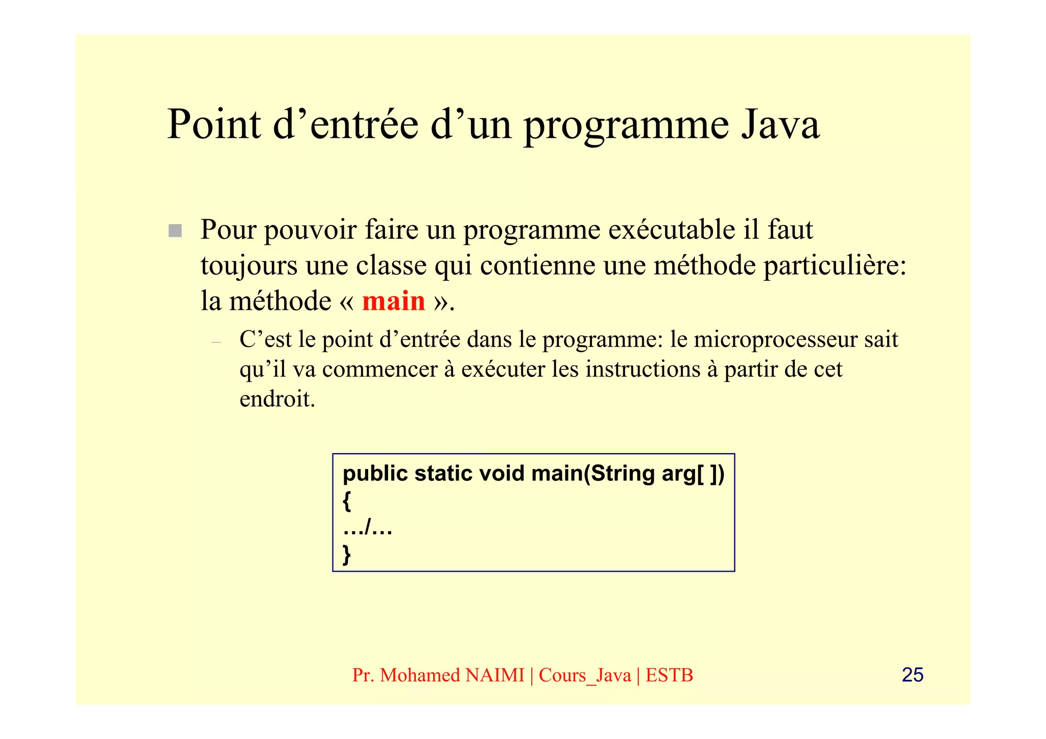 Point d’entrée d’un programme Java

 Pour pouvoir faire un programme exécutable il faut
 toujours une classe qui contienne une méthode particulière:
 la méthode « main ».
  –   C’est le point d’entrée dans le programme: le microprocesseur sait
      qu’il va commencer à exécuter les instructions à partir de cet
      endroit.

                public static void main(String arg[ ])
                {
                …/…
                }




                 Pr. Mohamed NAIMI | Cours_Java | ESTB                     25
 