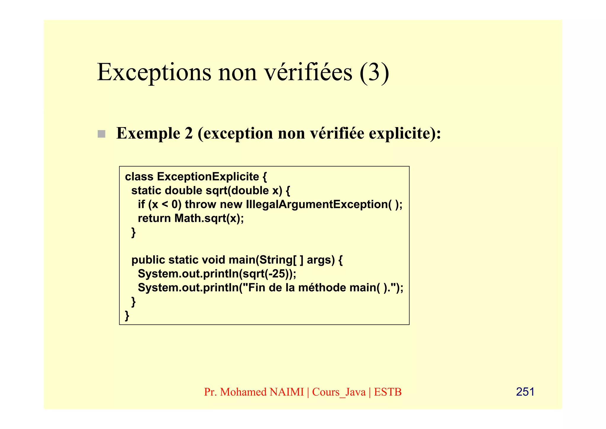 Exceptions non vérifiées (3)

 Exemple 2 (exception non vérifiée explicite):

  class ExceptionExplicite {
   static double sqrt(double x) {
     if (x < 0) throw new IllegalArgumentException( );
     return Math.sqrt(x);
   }

      public static void main(String[ ] args) {
        System.out.println(sqrt(-25));
        System.out.println("Fin de la méthode main( ).");
      }
  }




                   Pr. Mohamed NAIMI | Cours_Java | ESTB    251
 