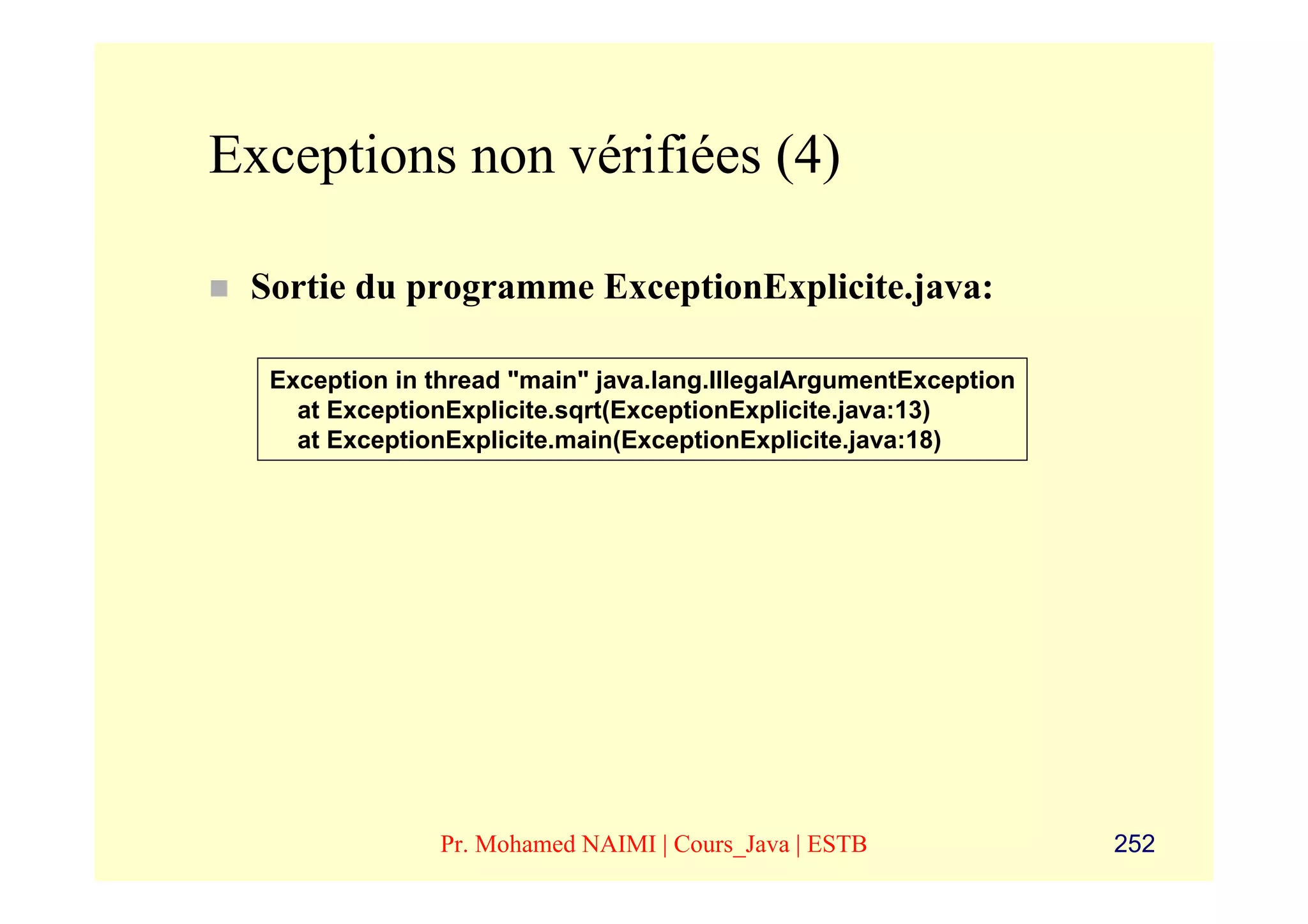 Exceptions non vérifiées (4)

 Sortie du programme ExceptionExplicite.java:

  Exception in thread "main" java.lang.IllegalArgumentException
    at ExceptionExplicite.sqrt(ExceptionExplicite.java:13)
    at ExceptionExplicite.main(ExceptionExplicite.java:18)




               Pr. Mohamed NAIMI | Cours_Java | ESTB              252
 