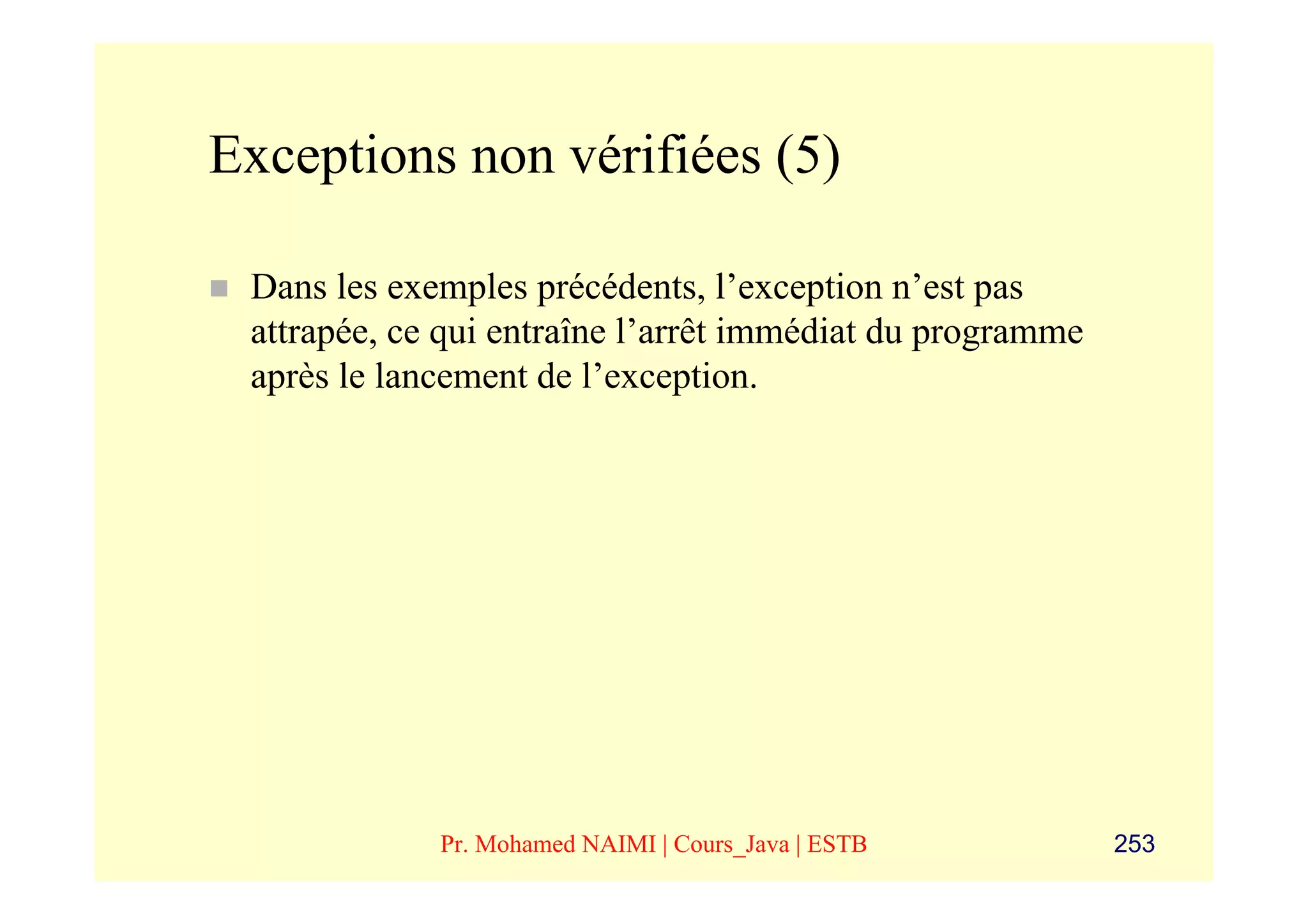 Exceptions non vérifiées (5)

 Dans les exemples précédents, l’exception n’est pas
 attrapée, ce qui entraîne l’arrêt immédiat du programme
 après le lancement de l’exception.




             Pr. Mohamed NAIMI | Cours_Java | ESTB         253
 