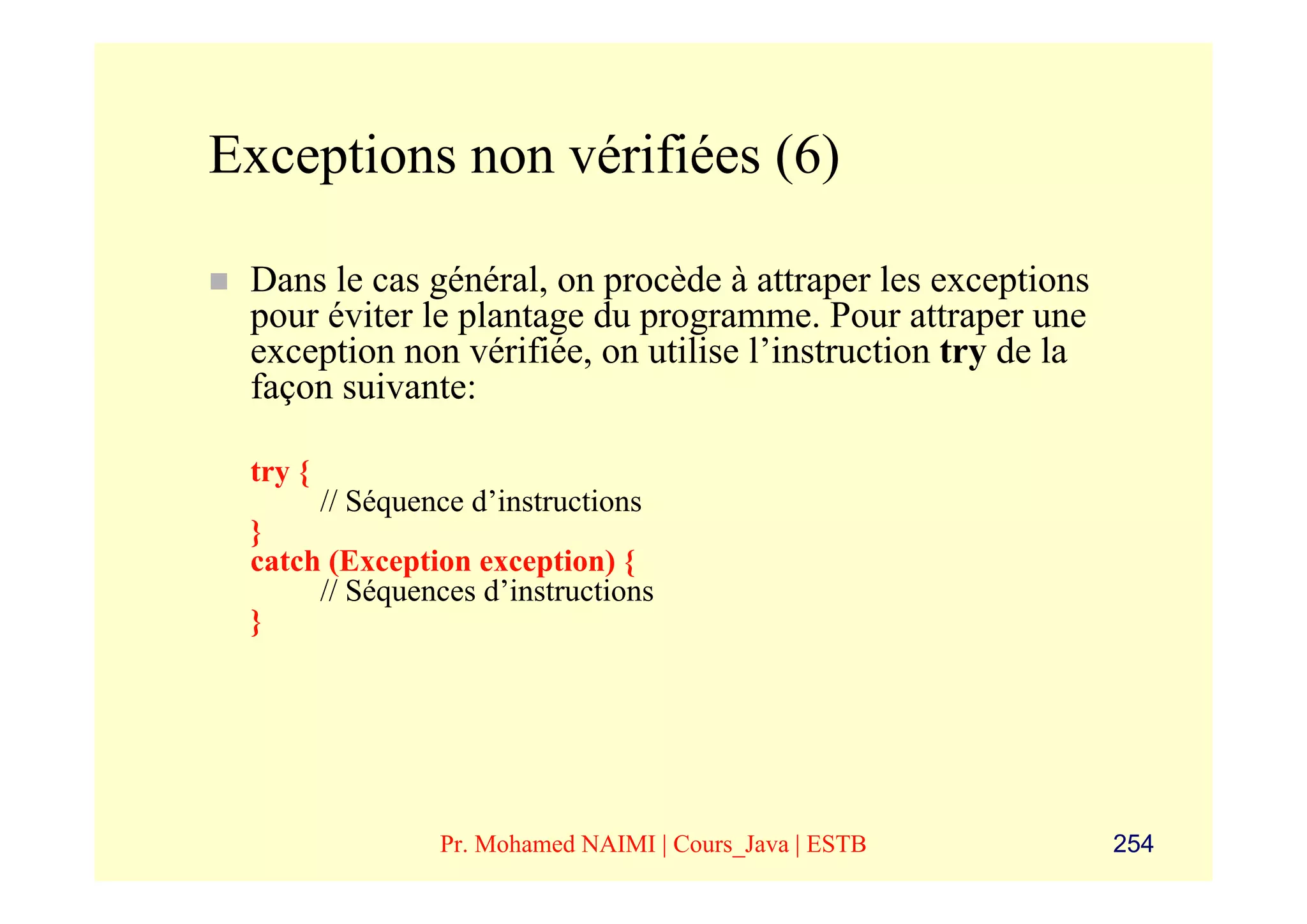 Exceptions non vérifiées (6)

 Dans le cas général, on procède à attraper les exceptions
 pour éviter le plantage du programme. Pour attraper une
 exception non vérifiée, on utilise l’instruction try de la
 façon suivante:

 try {
         // Séquence d’instructions
 }
 catch (Exception exception) {
      // Séquences d’instructions
 }




                  Pr. Mohamed NAIMI | Cours_Java | ESTB       254
 