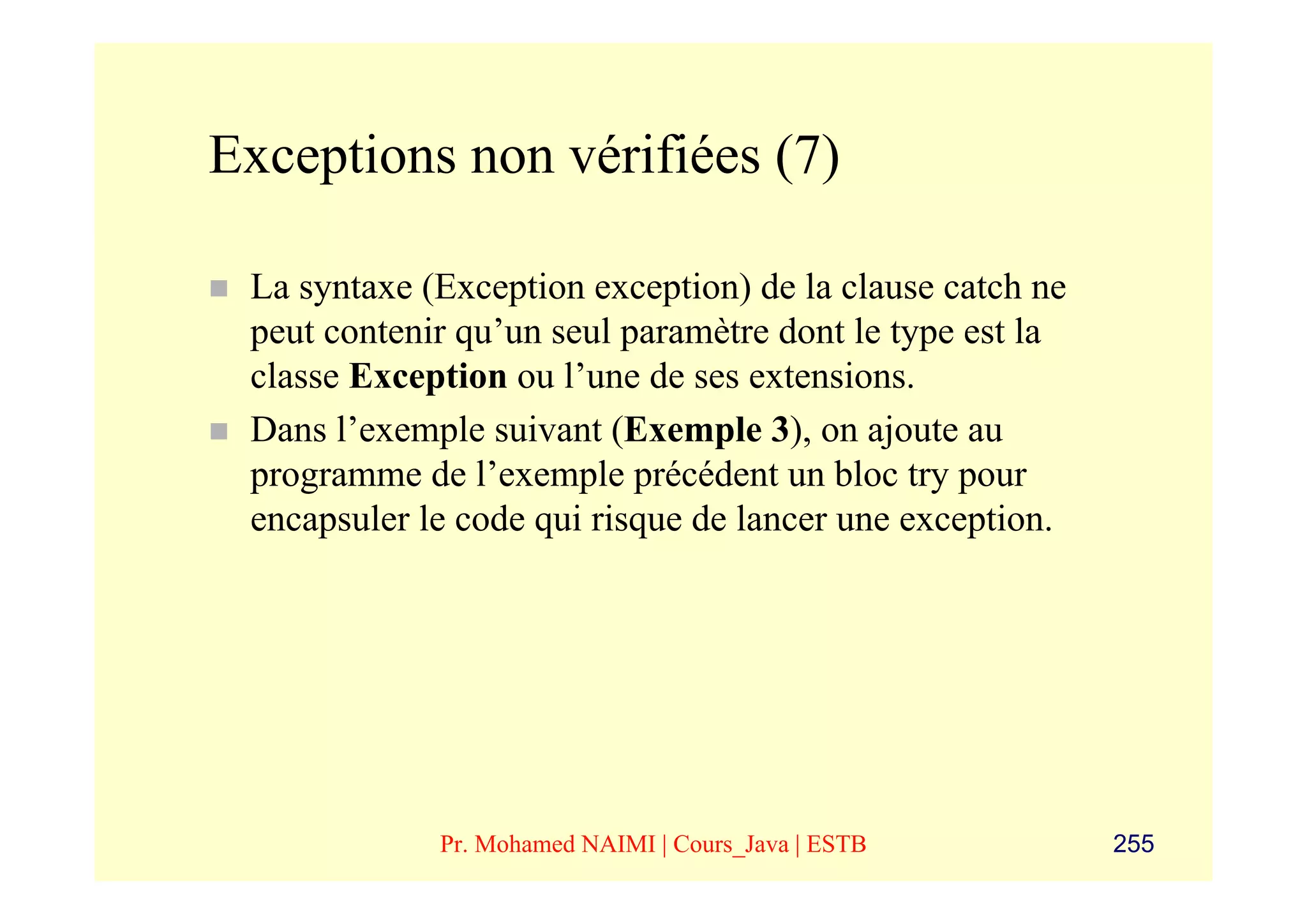 Exceptions non vérifiées (7)

 La syntaxe (Exception exception) de la clause catch ne
 peut contenir qu’un seul paramètre dont le type est la
 classe Exception ou l’une de ses extensions.
 Dans l’exemple suivant (Exemple 3), on ajoute au
 programme de l’exemple précédent un bloc try pour
 encapsuler le code qui risque de lancer une exception.




             Pr. Mohamed NAIMI | Cours_Java | ESTB        255
 