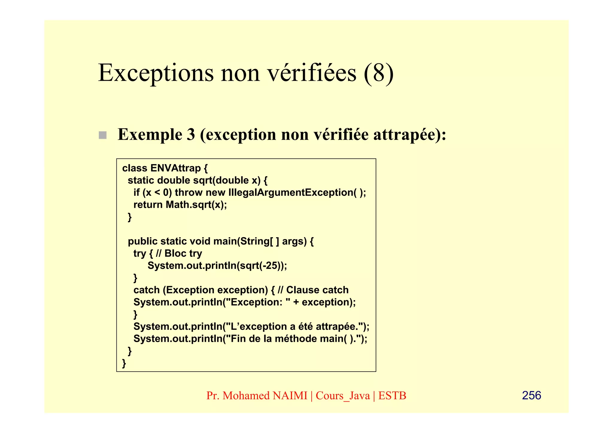Exceptions non vérifiées (8)

 Exemple 3 (exception non vérifiée attrapée):
  class ENVAttrap {
   static double sqrt(double x) {
     if (x < 0) throw new IllegalArgumentException( );
     return Math.sqrt(x);
   }

      public static void main(String[ ] args) {
        try { // Bloc try
           System.out.println(sqrt(-25));
        }
        catch (Exception exception) { // Clause catch
        System.out.println("Exception: " + exception);
        }
        System.out.println("L’exception a été attrapée.");
        System.out.println("Fin de la méthode main( ).");
      }
  }


                      Pr. Mohamed NAIMI | Cours_Java | ESTB   256
 