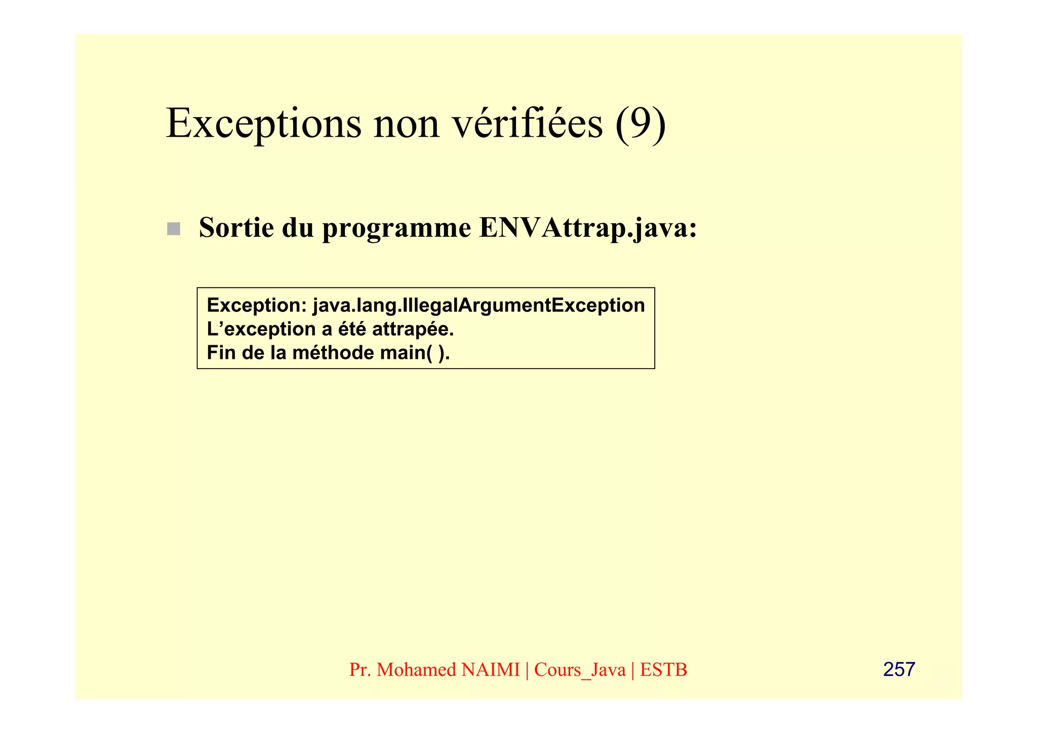 Exceptions non vérifiées (9)

 Sortie du programme ENVAttrap.java:

  Exception: java.lang.IllegalArgumentException
  L’exception a été attrapée.
  Fin de la méthode main( ).




                Pr. Mohamed NAIMI | Cours_Java | ESTB   257
 