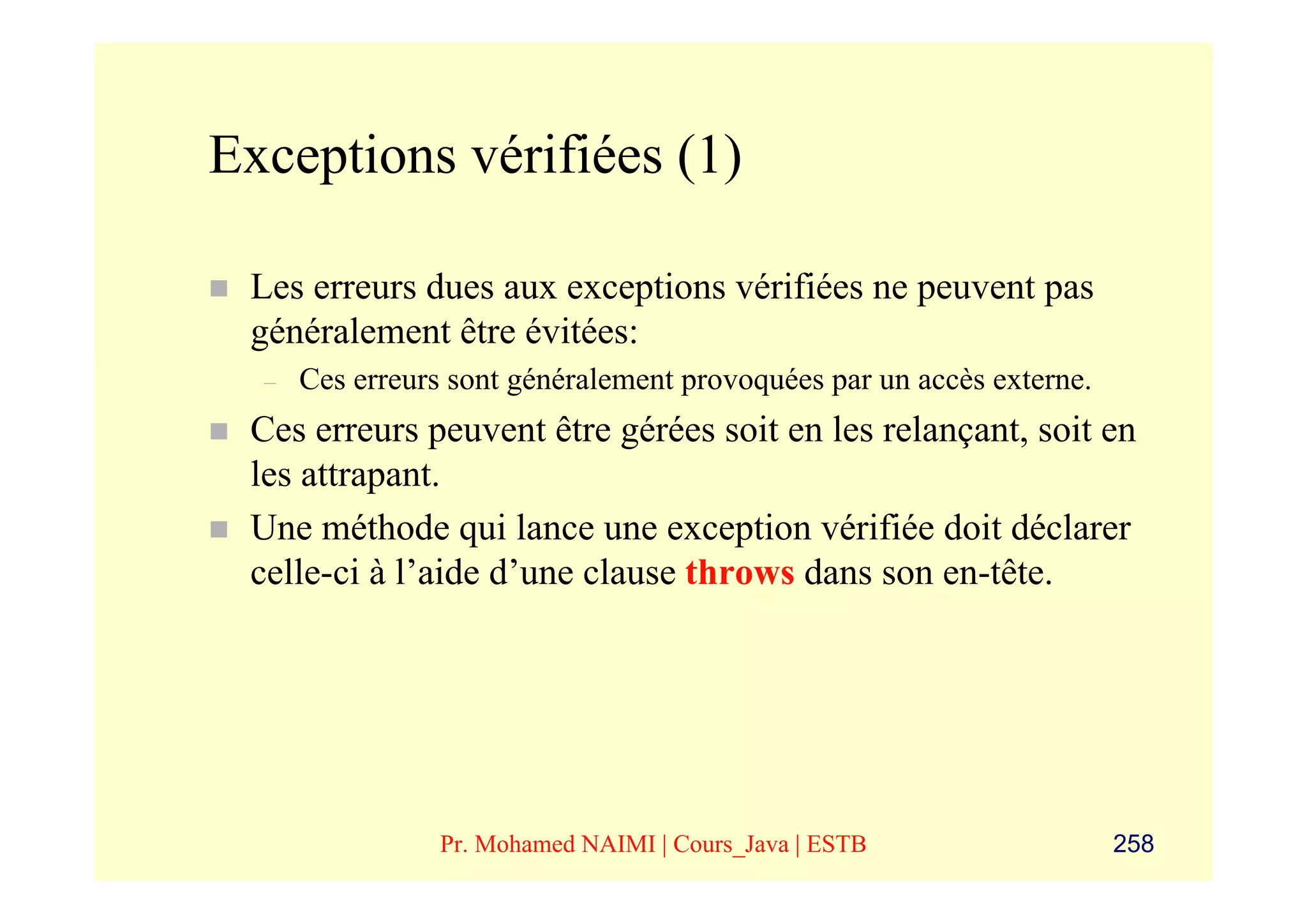 Exceptions vérifiées (1)

 Les erreurs dues aux exceptions vérifiées ne peuvent pas
 généralement être évitées:
  –   Ces erreurs sont généralement provoquées par un accès externe.
 Ces erreurs peuvent être gérées soit en les relançant, soit en
 les attrapant.
 Une méthode qui lance une exception vérifiée doit déclarer
 celle-ci à l’aide d’une clause throws dans son en-tête.




                 Pr. Mohamed NAIMI | Cours_Java | ESTB                 258
 