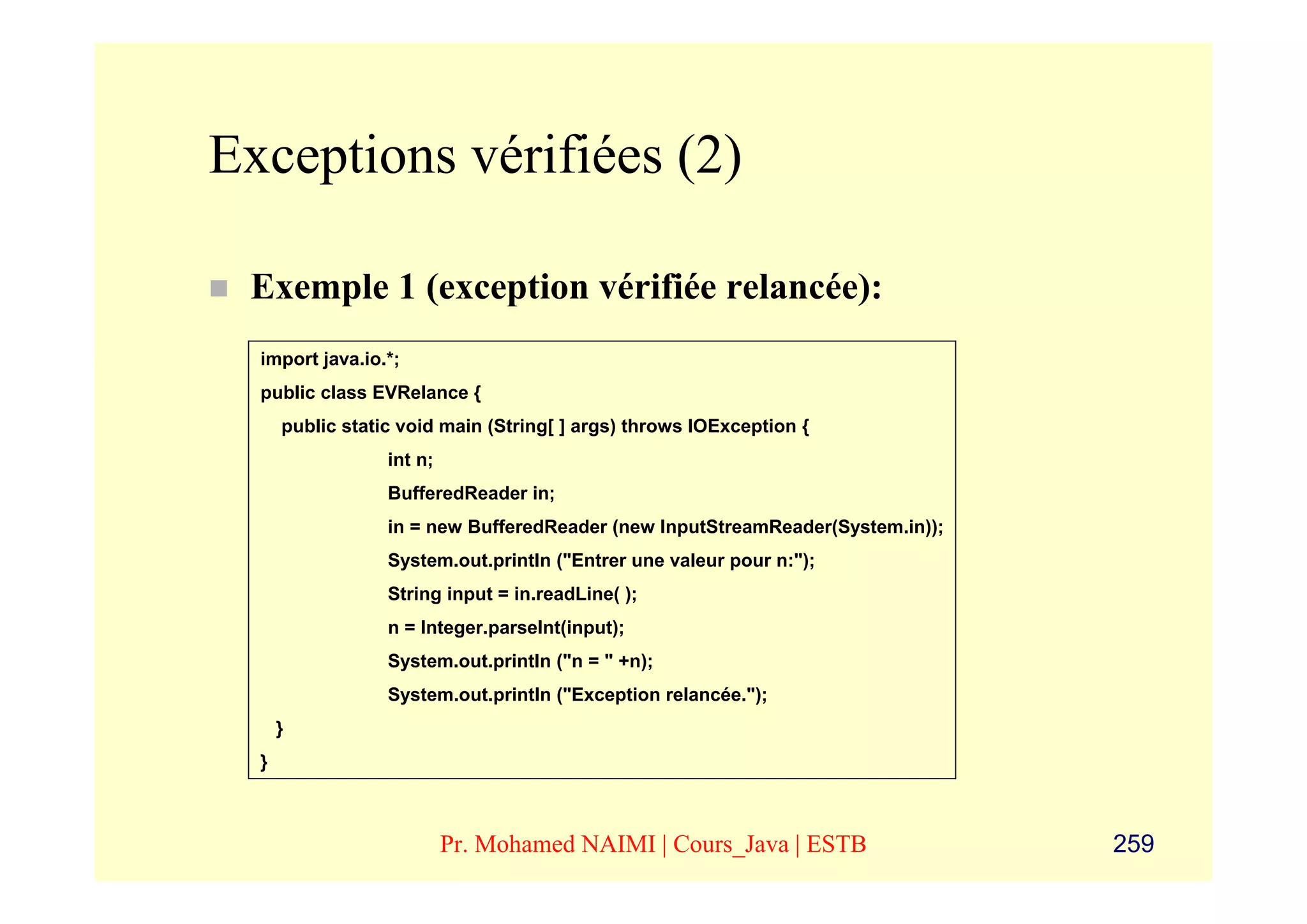 Exceptions vérifiées (2)

 Exemple 1 (exception vérifiée relancée):
  import java.io.*;
  public class EVRelance {
      public static void main (String[ ] args) throws IOException {
                  int n;
                  BufferedReader in;
                  in = new BufferedReader (new InputStreamReader(System.in));
                  System.out.println ("Entrer une valeur pour n:");
                  String input = in.readLine( );
                  n = Integer.parseInt(input);
                  System.out.println ("n = " +n);
                  System.out.println ("Exception relancée.");
      }
  }



                           Pr. Mohamed NAIMI | Cours_Java | ESTB                259
 