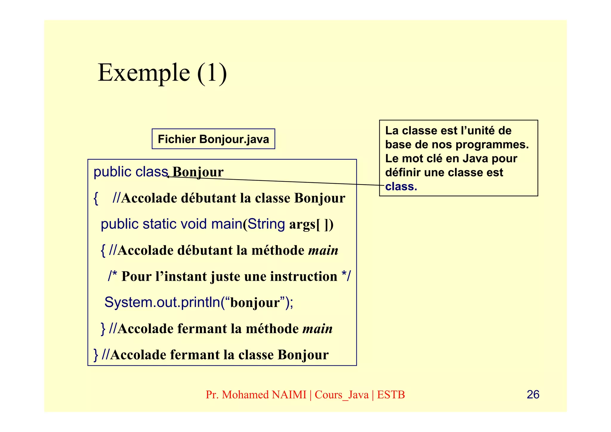 Exemple (1)

                                                   La classe est l’unité de
          Fichier Bonjour.java                     base de nos programmes.
                                                   Le mot clé en Java pour
public class Bonjour                               définir une classe est
                                                   class.
{ //Accolade débutant la classe Bonjour
 public static void main(String args[ ])
 { //Accolade débutant la méthode main
  /* Pour l’instant juste une instruction */
 System.out.println(“bonjour”);
 } //Accolade fermant la méthode main
} //Accolade fermant la classe Bonjour

                  Pr. Mohamed NAIMI | Cours_Java | ESTB                   26
 