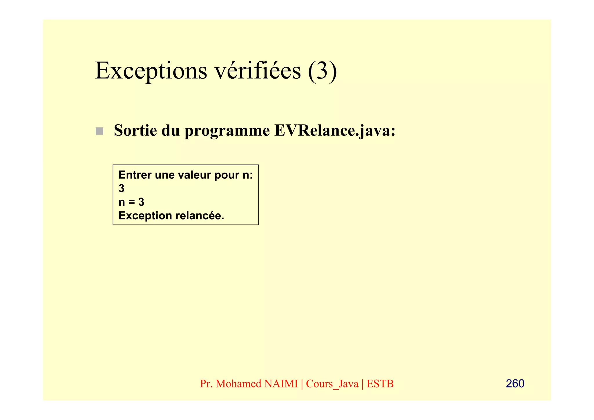 Exceptions vérifiées (3)

 Sortie du programme EVRelance.java:

  Entrer une valeur pour n:
  3
  n=3
  Exception relancée.




                 Pr. Mohamed NAIMI | Cours_Java | ESTB   260
 
