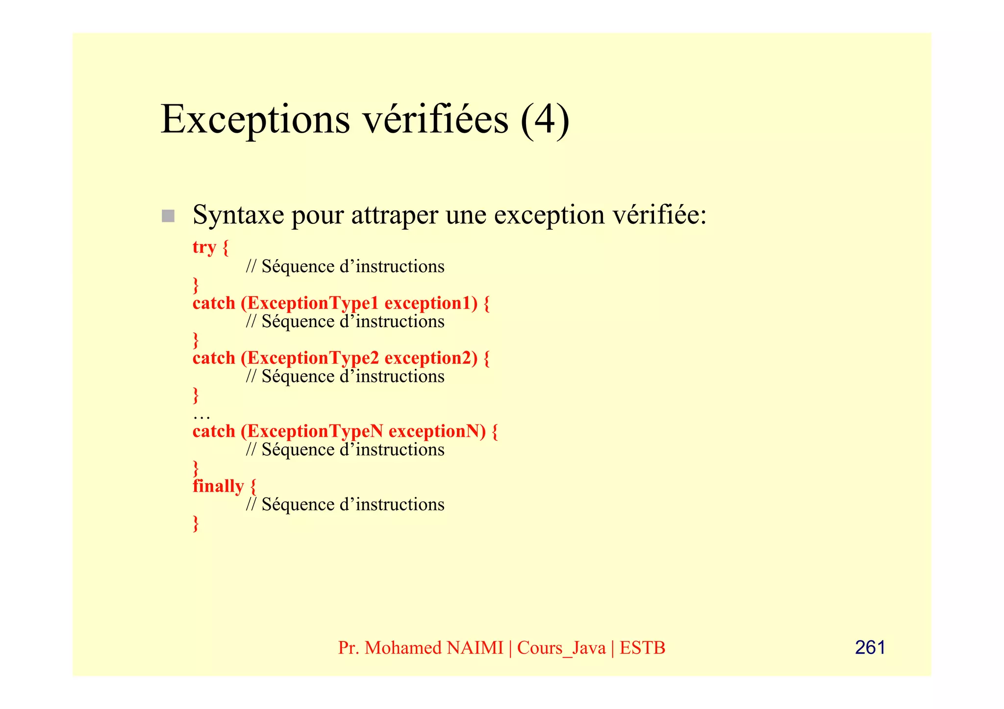 Exceptions vérifiées (4)

 Syntaxe pour attraper une exception vérifiée:
 try {
        // Séquence d’instructions
 }
 catch (ExceptionType1 exception1) {
        // Séquence d’instructions
 }
 catch (ExceptionType2 exception2) {
        // Séquence d’instructions
 }
 …
 catch (ExceptionTypeN exceptionN) {
        // Séquence d’instructions
 }
 finally {
        // Séquence d’instructions
 }




                 Pr. Mohamed NAIMI | Cours_Java | ESTB   261
 