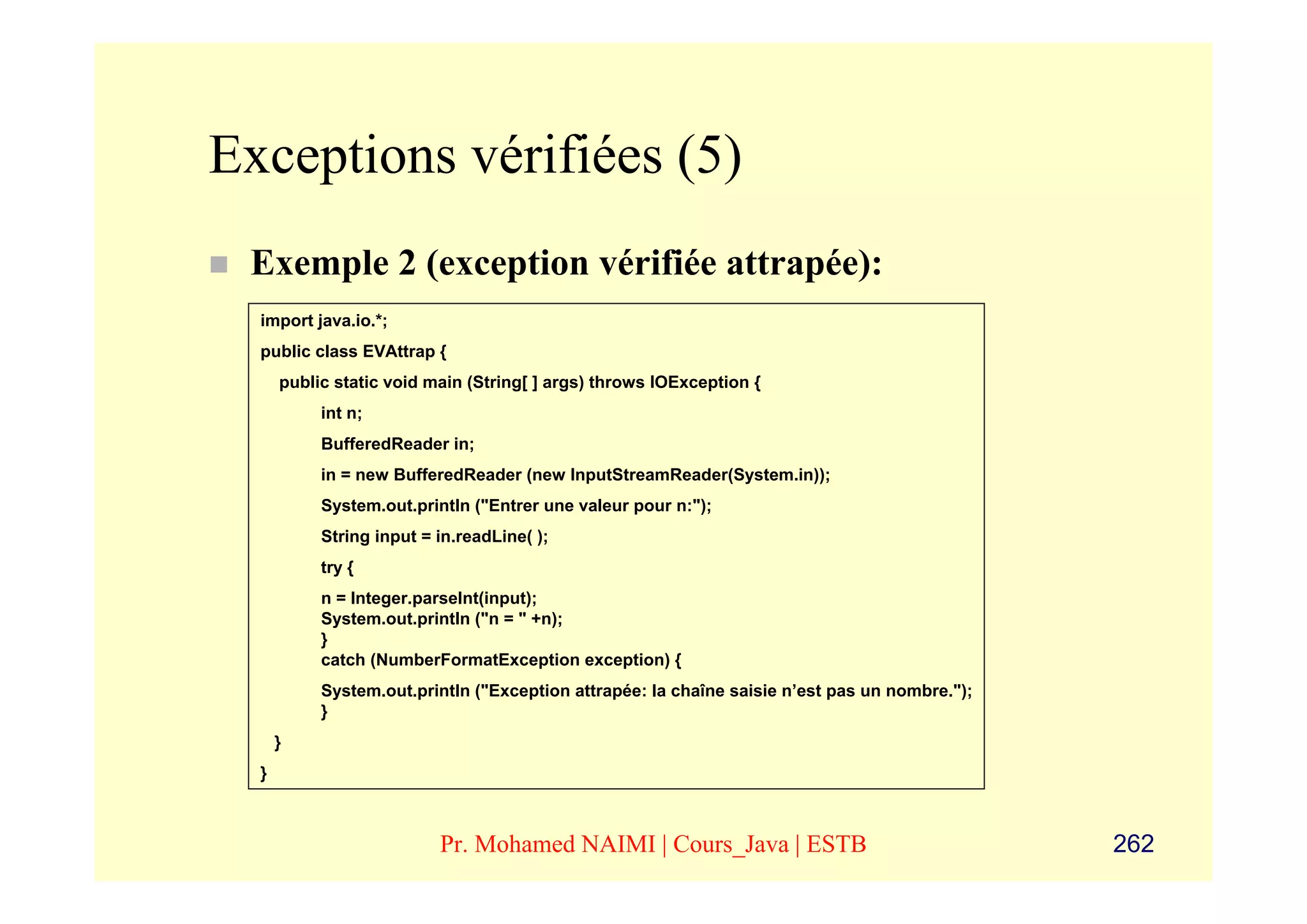 Exceptions vérifiées (5)
 Exemple 2 (exception vérifiée attrapée):
  import java.io.*;
  public class EVAttrap {
      public static void main (String[ ] args) throws IOException {
           int n;
           BufferedReader in;
           in = new BufferedReader (new InputStreamReader(System.in));
           System.out.println ("Entrer une valeur pour n:");
           String input = in.readLine( );
           try {
           n = Integer.parseInt(input);
           System.out.println ("n = " +n);
           }
           catch (NumberFormatException exception) {
           System.out.println ("Exception attrapée: la chaîne saisie n’est pas un nombre.");
           }
      }
  }



                          Pr. Mohamed NAIMI | Cours_Java | ESTB                                262
 