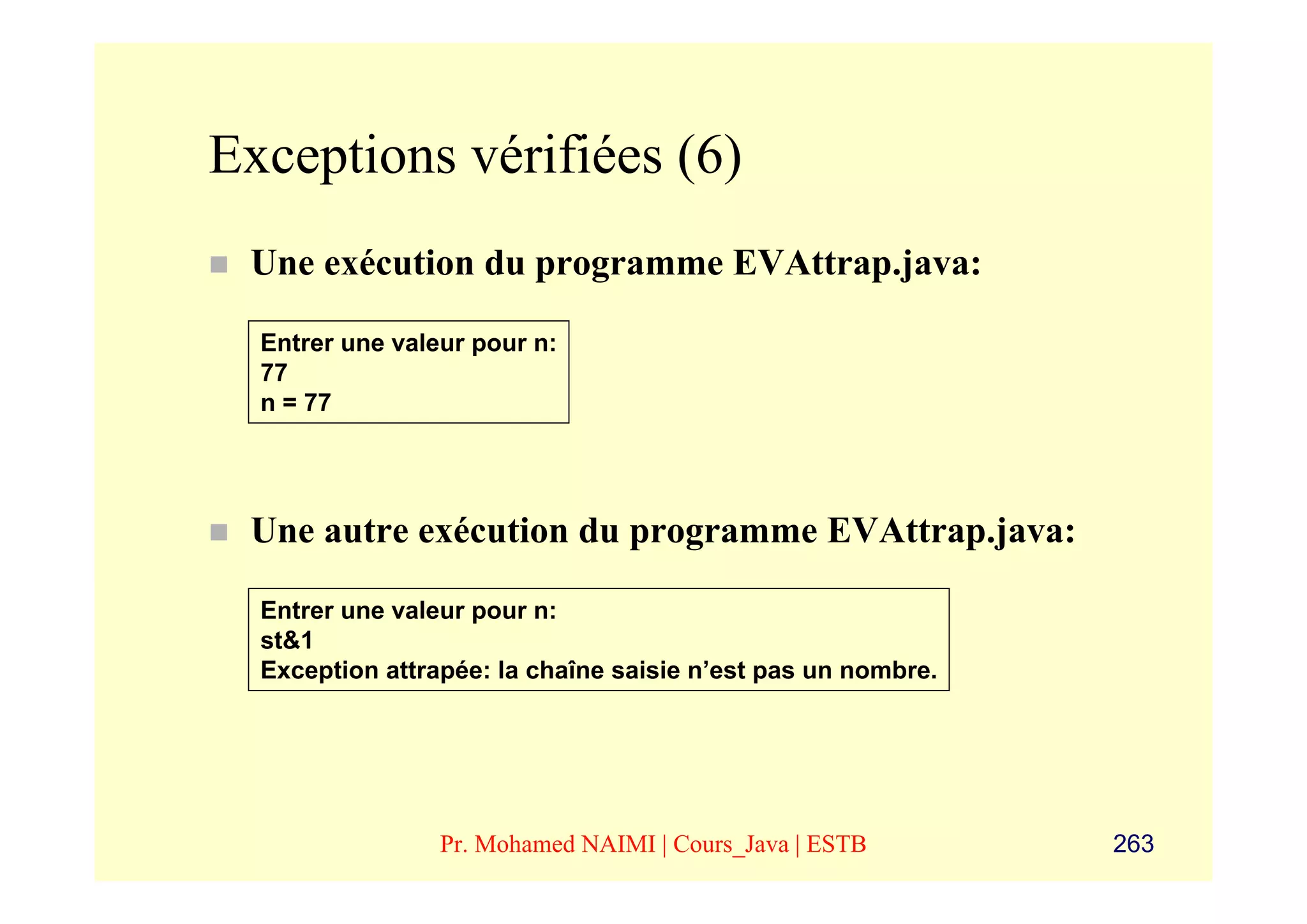 Exceptions vérifiées (6)
 Une exécution du programme EVAttrap.java:

  Entrer une valeur pour n:
  77
  n = 77




 Une autre exécution du programme EVAttrap.java:

  Entrer une valeur pour n:
  st&1
  Exception attrapée: la chaîne saisie n’est pas un nombre.




                 Pr. Mohamed NAIMI | Cours_Java | ESTB        263
 