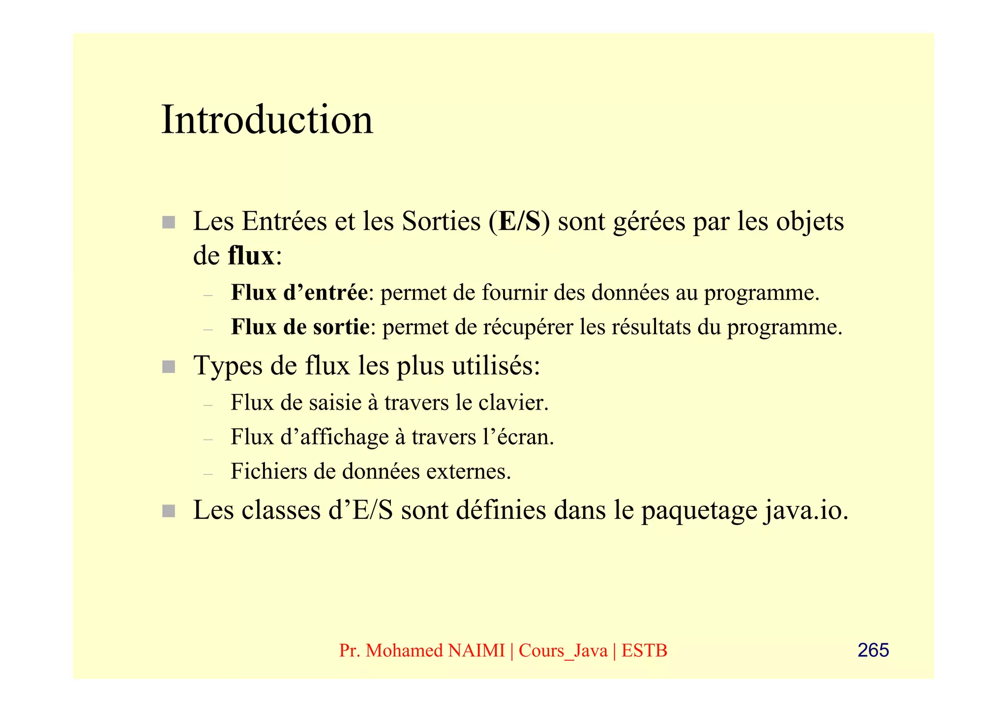 Introduction

 Les Entrées et les Sorties (E/S) sont gérées par les objets
 de flux:
  –   Flux d’entrée: permet de fournir des données au programme.
  –   Flux de sortie: permet de récupérer les résultats du programme.
 Types de flux les plus utilisés:
  –   Flux de saisie à travers le clavier.
  –   Flux d’affichage à travers l’écran.
  –   Fichiers de données externes.
 Les classes d’E/S sont définies dans le paquetage java.io.



                  Pr. Mohamed NAIMI | Cours_Java | ESTB                 265
 