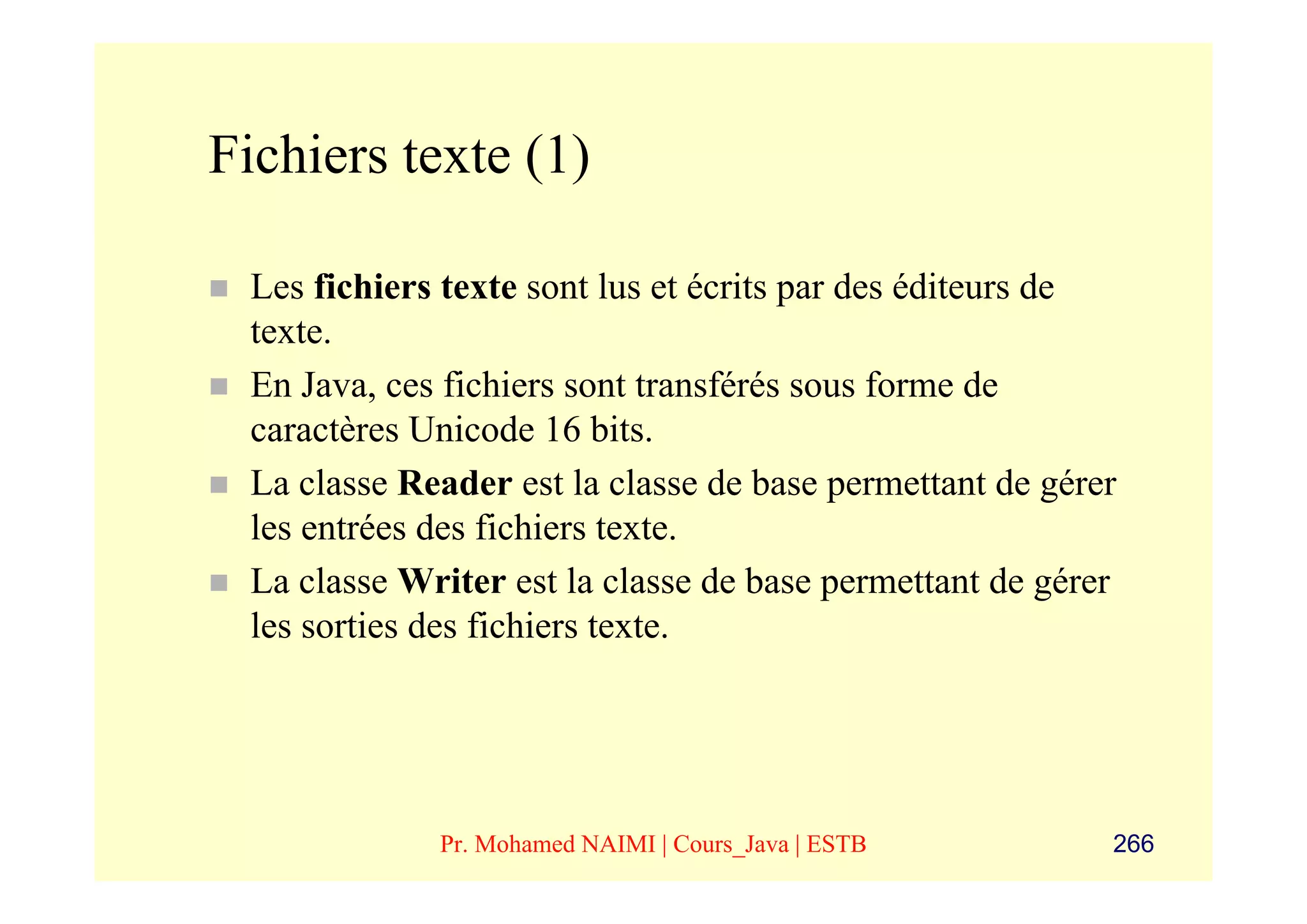 Fichiers texte (1)

 Les fichiers texte sont lus et écrits par des éditeurs de
 texte.
 En Java, ces fichiers sont transférés sous forme de
 caractères Unicode 16 bits.
 La classe Reader est la classe de base permettant de gérer
 les entrées des fichiers texte.
 La classe Writer est la classe de base permettant de gérer
 les sorties des fichiers texte.




             Pr. Mohamed NAIMI | Cours_Java | ESTB        266
 