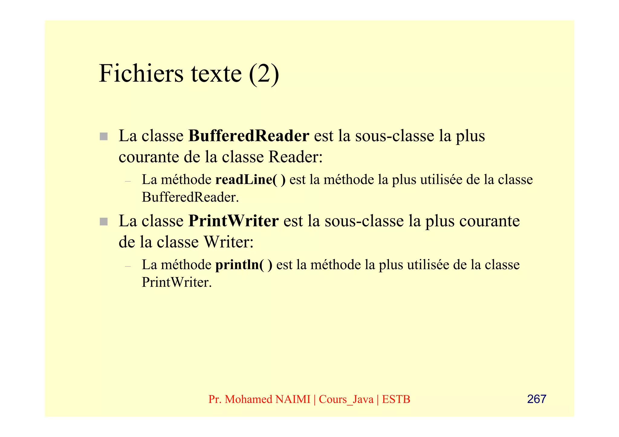 Fichiers texte (2)

 La classe BufferedReader est la sous-classe la plus
 courante de la classe Reader:
  –   La méthode readLine( ) est la méthode la plus utilisée de la classe
      BufferedReader.
 La classe PrintWriter est la sous-classe la plus courante
 de la classe Writer:
  –   La méthode println( ) est la méthode la plus utilisée de la classe
      PrintWriter.




                 Pr. Mohamed NAIMI | Cours_Java | ESTB                     267
 