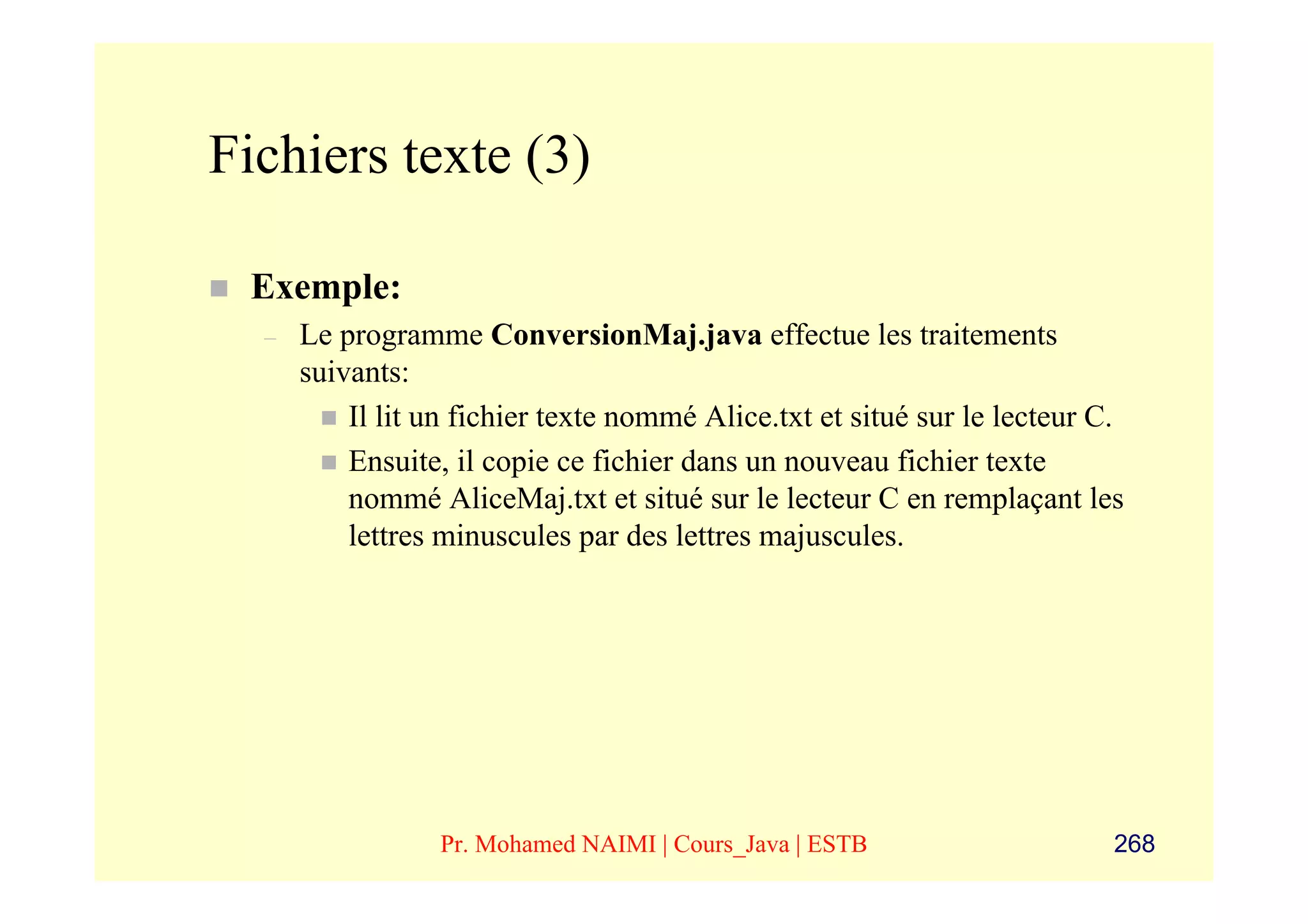 Fichiers texte (3)

 Exemple:
  –   Le programme ConversionMaj.java effectue les traitements
      suivants:
          Il lit un fichier texte nommé Alice.txt et situé sur le lecteur C.
          Ensuite, il copie ce fichier dans un nouveau fichier texte
          nommé AliceMaj.txt et situé sur le lecteur C en remplaçant les
          lettres minuscules par des lettres majuscules.




                 Pr. Mohamed NAIMI | Cours_Java | ESTB                     268
 