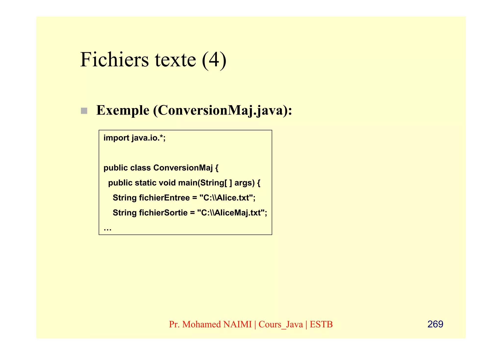 Fichiers texte (4)

 Exemple (ConversionMaj.java):
  import java.io.*;


  public class ConversionMaj {
   public static void main(String[ ] args) {
      String fichierEntree = "C:Alice.txt";
      String fichierSortie = "C:AliceMaj.txt";
  …




                      Pr. Mohamed NAIMI | Cours_Java | ESTB   269
 
