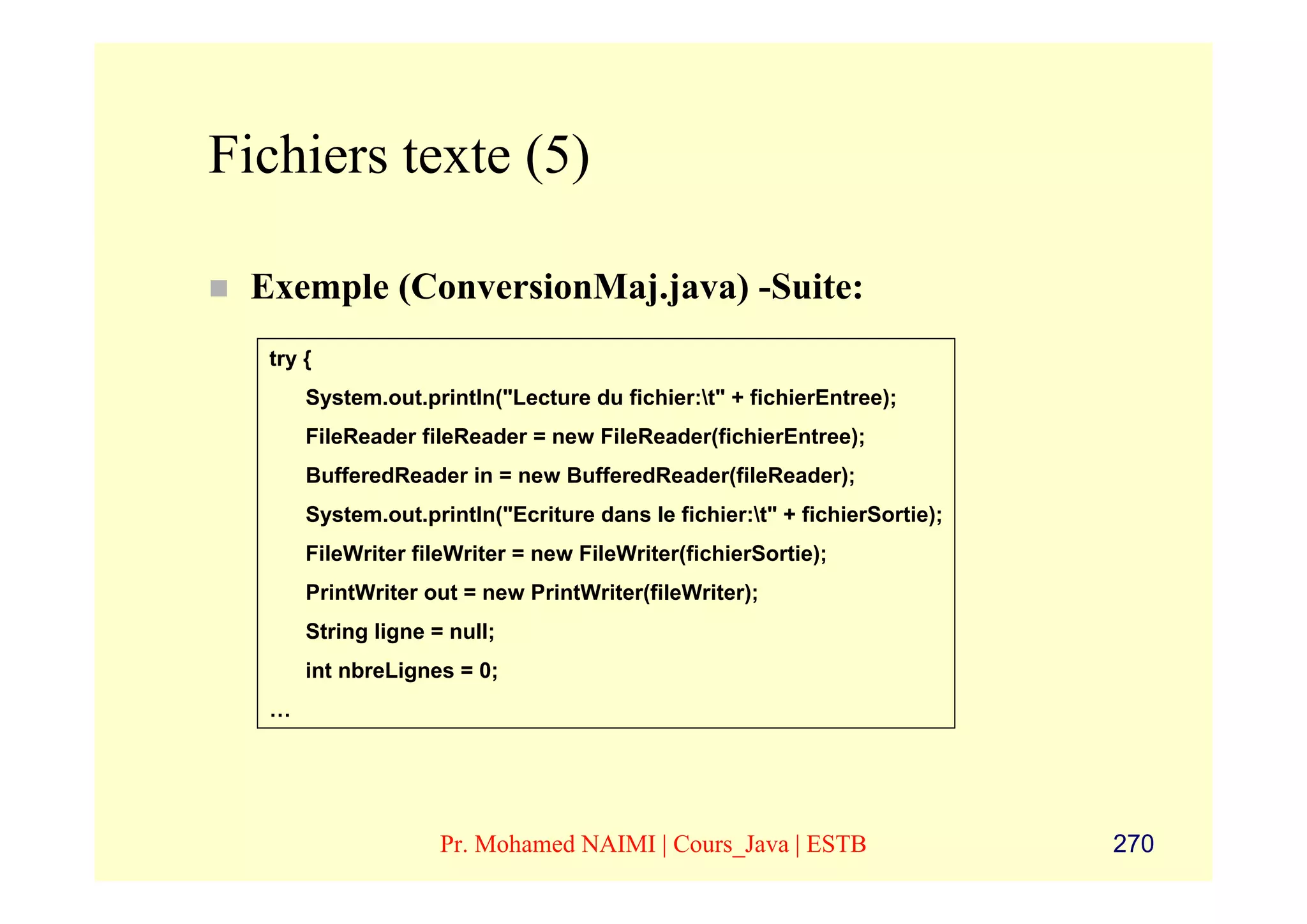 Fichiers texte (5)

 Exemple (ConversionMaj.java) -Suite:
  try {
      System.out.println("Lecture du fichier:t" + fichierEntree);
      FileReader fileReader = new FileReader(fichierEntree);
      BufferedReader in = new BufferedReader(fileReader);
      System.out.println("Ecriture dans le fichier:t" + fichierSortie);
      FileWriter fileWriter = new FileWriter(fichierSortie);
      PrintWriter out = new PrintWriter(fileWriter);
      String ligne = null;
      int nbreLignes = 0;
  …




                    Pr. Mohamed NAIMI | Cours_Java | ESTB                  270
 
