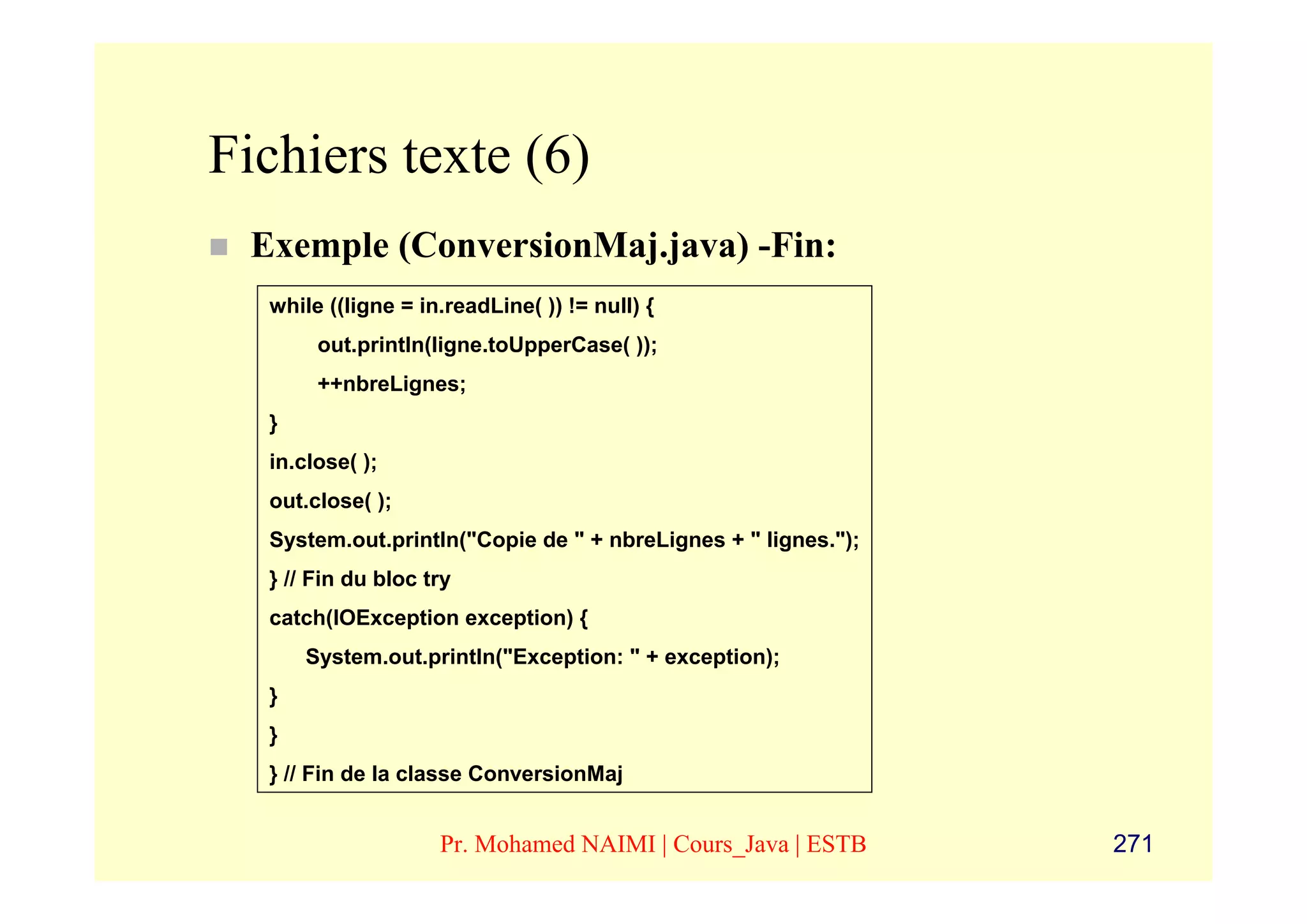 Fichiers texte (6)
 Exemple (ConversionMaj.java) -Fin:
  while ((ligne = in.readLine( )) != null) {
       out.println(ligne.toUpperCase( ));
       ++nbreLignes;
  }
  in.close( );
  out.close( );
  System.out.println("Copie de " + nbreLignes + " lignes.");
  } // Fin du bloc try
  catch(IOException exception) {
      System.out.println("Exception: " + exception);
  }
  }
  } // Fin de la classe ConversionMaj


                    Pr. Mohamed NAIMI | Cours_Java | ESTB      271
 