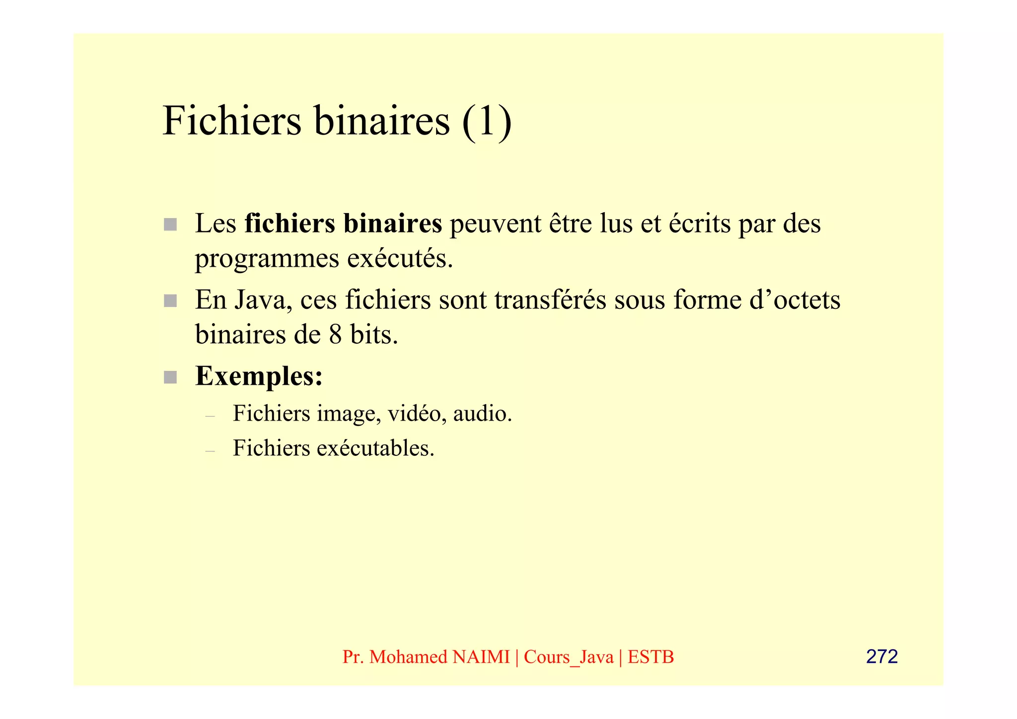 Fichiers binaires (1)

 Les fichiers binaires peuvent être lus et écrits par des
 programmes exécutés.
 En Java, ces fichiers sont transférés sous forme d’octets
 binaires de 8 bits.
 Exemples:
  –   Fichiers image, vidéo, audio.
  –   Fichiers exécutables.




                 Pr. Mohamed NAIMI | Cours_Java | ESTB       272
 