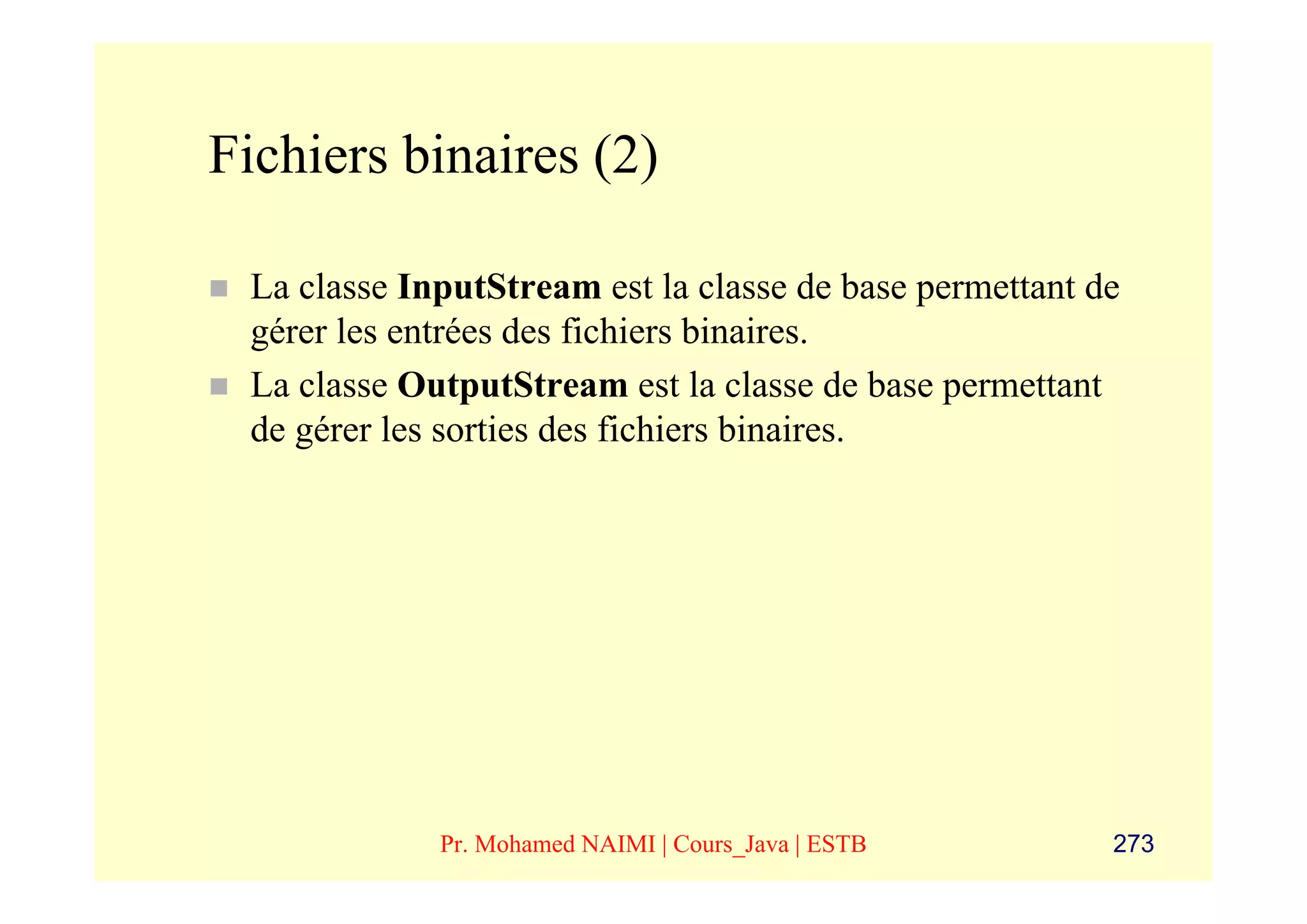 Fichiers binaires (2)

 La classe InputStream est la classe de base permettant de
 gérer les entrées des fichiers binaires.
 La classe OutputStream est la classe de base permettant
 de gérer les sorties des fichiers binaires.




             Pr. Mohamed NAIMI | Cours_Java | ESTB       273
 