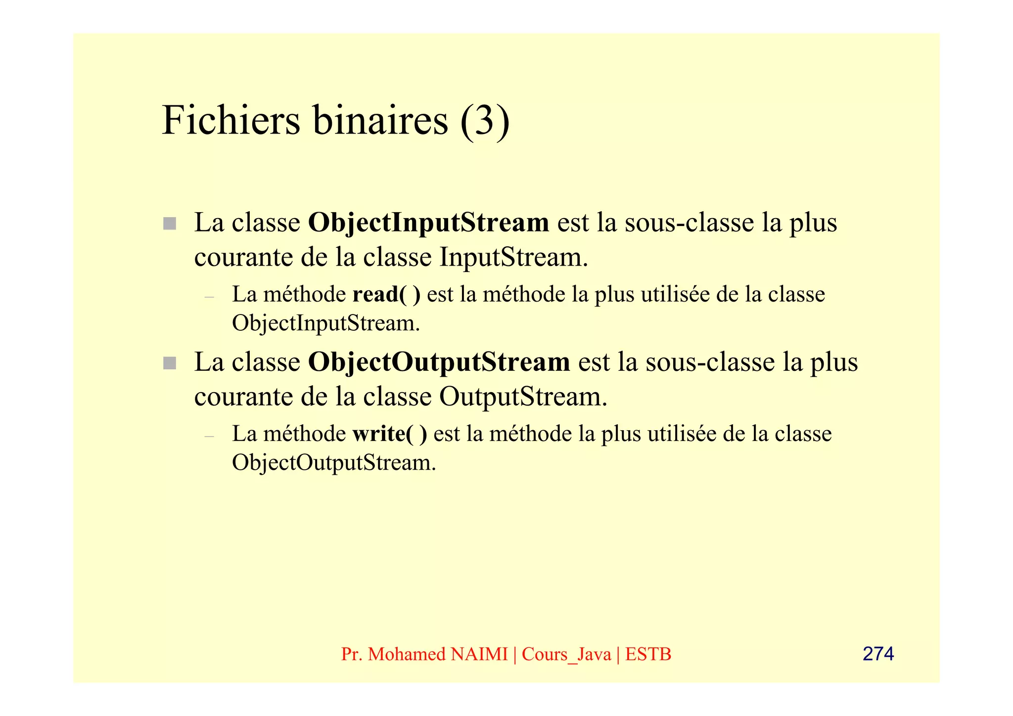 Fichiers binaires (3)

 La classe ObjectInputStream est la sous-classe la plus
 courante de la classe InputStream.
  –   La méthode read( ) est la méthode la plus utilisée de la classe
      ObjectInputStream.
 La classe ObjectOutputStream est la sous-classe la plus
 courante de la classe OutputStream.
  –   La méthode write( ) est la méthode la plus utilisée de la classe
      ObjectOutputStream.




                 Pr. Mohamed NAIMI | Cours_Java | ESTB                   274
 