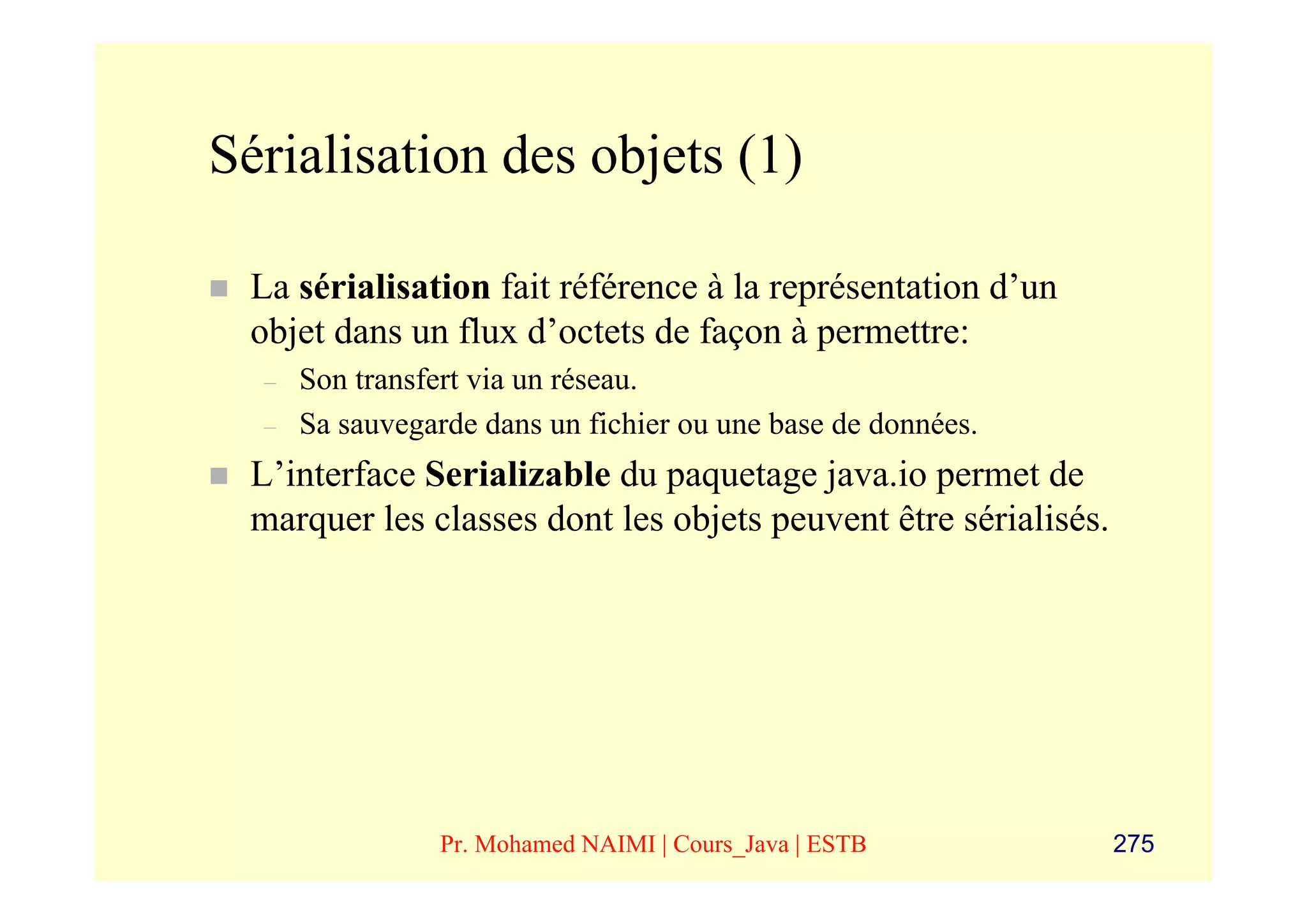 Sérialisation des objets (1)

 La sérialisation fait référence à la représentation d’un
 objet dans un flux d’octets de façon à permettre:
  –   Son transfert via un réseau.
  –   Sa sauvegarde dans un fichier ou une base de données.
 L’interface Serializable du paquetage java.io permet de
 marquer les classes dont les objets peuvent être sérialisés.




                Pr. Mohamed NAIMI | Cours_Java | ESTB           275
 