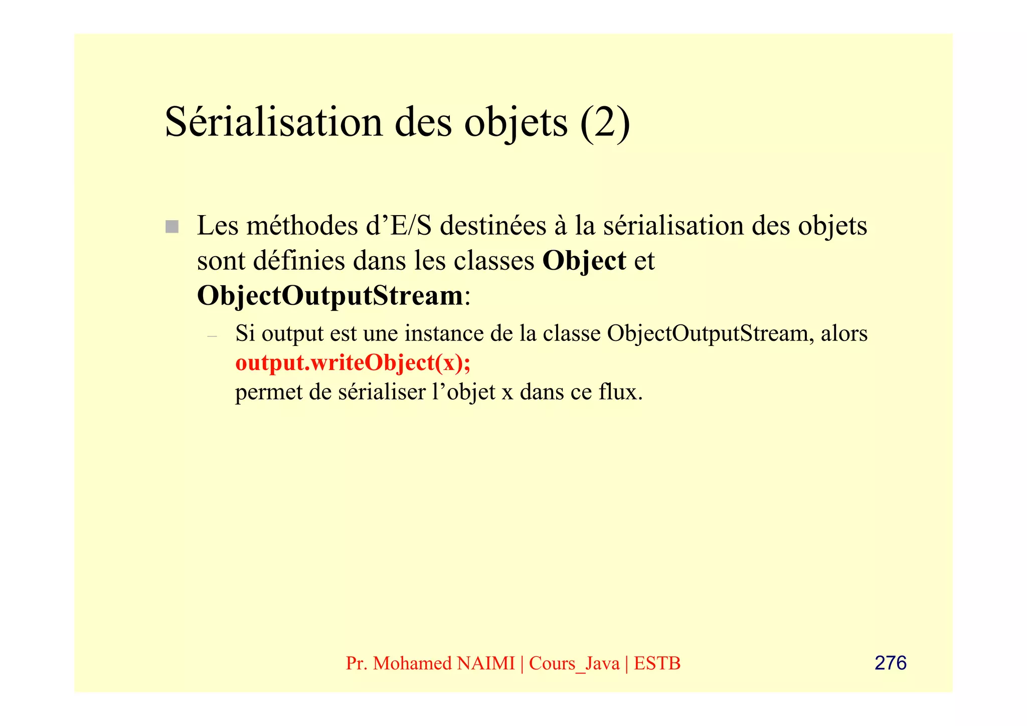 Sérialisation des objets (2)

 Les méthodes d’E/S destinées à la sérialisation des objets
 sont définies dans les classes Object et
 ObjectOutputStream:
  –   Si output est une instance de la classe ObjectOutputStream, alors
      output.writeObject(x);
      permet de sérialiser l’objet x dans ce flux.




                 Pr. Mohamed NAIMI | Cours_Java | ESTB                    276
 