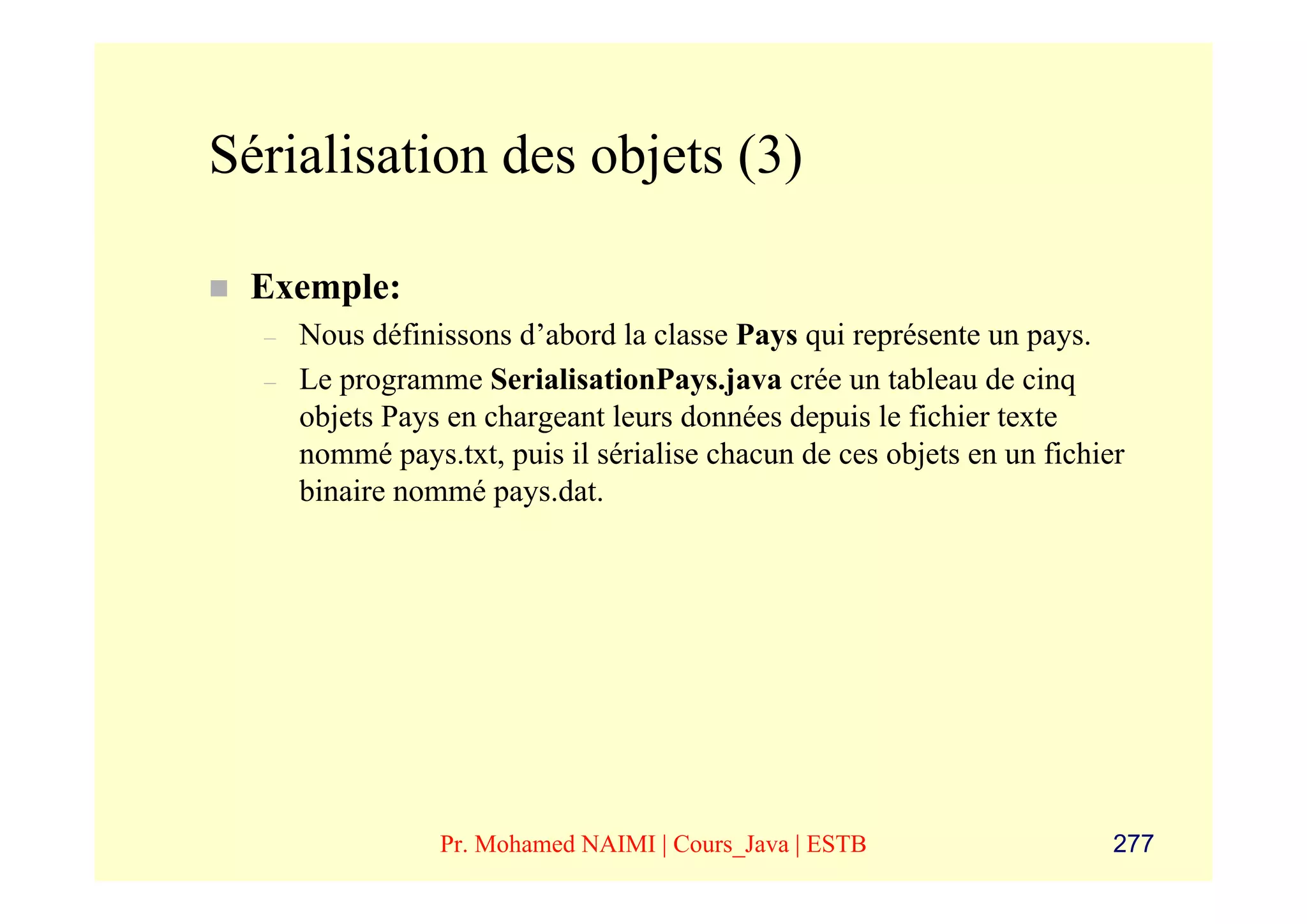 Sérialisation des objets (3)

 Exemple:
  –   Nous définissons d’abord la classe Pays qui représente un pays.
  –   Le programme SerialisationPays.java crée un tableau de cinq
      objets Pays en chargeant leurs données depuis le fichier texte
      nommé pays.txt, puis il sérialise chacun de ces objets en un fichier
      binaire nommé pays.dat.




                 Pr. Mohamed NAIMI | Cours_Java | ESTB                   277
 