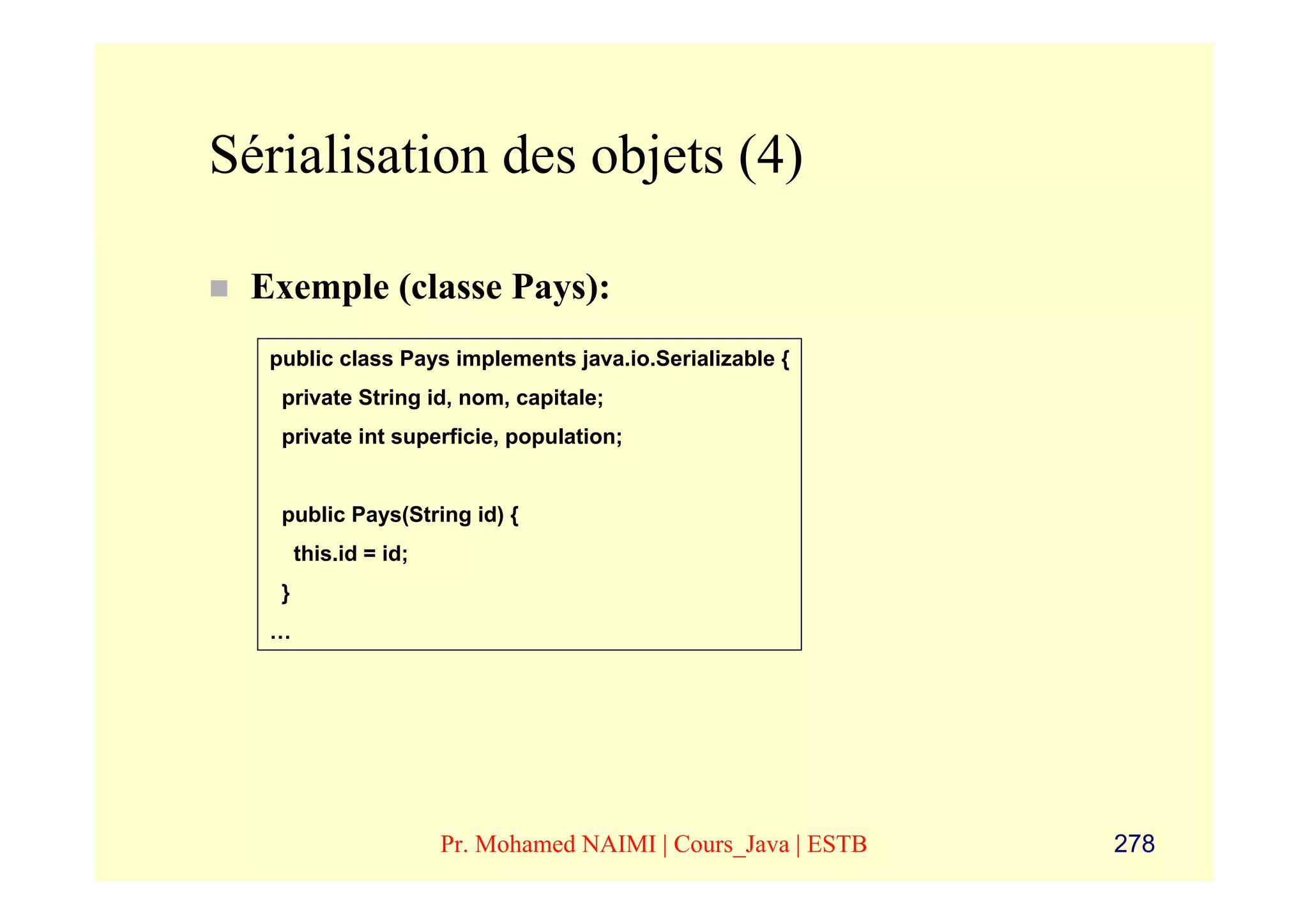 Sérialisation des objets (4)

 Exemple (classe Pays):
  public class Pays implements java.io.Serializable {
   private String id, nom, capitale;
   private int superficie, population;


   public Pays(String id) {
       this.id = id;
   }
  …




                       Pr. Mohamed NAIMI | Cours_Java | ESTB   278
 